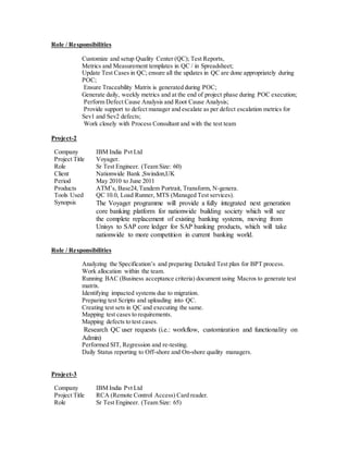 Role / Responsibilities
Customize and setup Quality Center (QC); Test Reports,
Metrics and Measurement templates in QC / in Spreadsheet;
Update Test Cases in QC; ensure all the updates in QC are done appropriately during
POC;
Ensure Traceability Matrix is generated during POC;
Generate daily, weekly metrics and at the end of project phase during POC execution;
Perform Defect Cause Analysis and Root Cause Analysis;
Provide support to defect manager and escalate as per defect escalation metrics for
Sev1 and Sev2 defects;
Work closely with Process Consultant and with the test team
Project-2
Company IBM India Pvt Ltd
Project Title Voyager.
Role Sr Test Engineer. (Team Size: 60)
Client Nationwide Bank ,Swindon,UK
Period May 2010 to June 2011
Products ATM’s, Base24,Tandem Portrait, Transform, N-genera.
Tools Used QC 10.0, Load Runner, MTS (Managed Test services).
Synopsis The Voyager programme will provide a fully integrated next generation
core banking platform for nationwide building society which will see
the complete replacement of existing banking systems, moving from
Unisys to SAP core ledger for SAP banking products, which will take
nationwide to more competition in current banking world.
Role / Responsibilities
Analyzing the Specification’s and preparing Detailed Test plan for BPT process.
Work allocation within the team.
Running BAC (Business acceptance criteria) document using Macros to generate test
matrix.
Identifying impacted systems due to migration.
Preparing test Scripts and uploading into QC.
Creating test sets in QC and executing the same.
Mapping test cases to requirements.
Mapping defects to test cases.
Research QC user requests (i.e.: workflow, customization and functionality on
Admin)
Performed SIT, Regression and re-testing.
Daily Status reporting to Off-shore and On-shore quality managers.
Project-3
Company IBM India Pvt Ltd
Project Title RCA (Remote Control Access) Card reader.
Role Sr Test Engineer. (Team Size: 65)
 