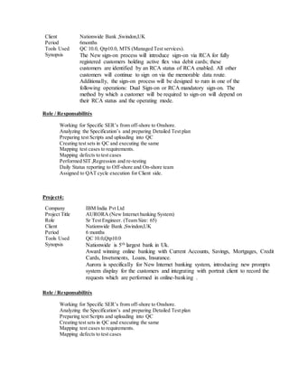 Client Nationwide Bank ,Swindon,UK
Period 6months
Tools Used QC 10.0, Qtp10.0, MTS (Managed Test services).
Synopsis The New sign-on process will introduce sign-on via RCA for fully
registered customers holding active flex visa debit cards; these
customers are identified by an RCA status of RCA enabled. All other
customers will continue to sign on via the memorable data route.
Additionally, the sign-on process will be designed to rum in one of the
following operations: Dual Sign-on or RCA mandatory sign-on. The
method by which a customer will be required to sign-on will depend on
their RCA status and the operating mode.
Role / Responsabilités
Working for Specific SER’s from off-shore to Onshore.
Analyzing the Specification’s and preparing Detailed Test plan
Preparing test Scripts and uploading into QC
Creating test sets in QC and executing the same
Mapping test cases to requirements.
Mapping defects to test cases
Performed SIT ,Regression and re-testing
Daily Status reporting to Off-shore and On-shore team
Assigned to QAT cycle execution for Client side.
Project4:
Role / Responsabilités
Working for Specific SER’s from off-shore to Onshore.
Analyzing the Specification’s and preparing Detailed Test plan
Preparing test Scripts and uploading into QC
Creating test sets in QC and executing the same
Mapping test cases to requirements.
Mapping defects to test cases
Company IBM India Pvt Ltd
Project Title AURORA (New Internet banking System)
Role Sr Test Engineer. (Team Size: 65)
Client Nationwide Bank ,Swindon,UK
Period 6 months
Tools Used QC 10.0,Qtp10.0
Synopsis Nationwide is 5th largest bank in Uk.
Award winning online banking with Current Accounts, Savings, Mortgages, Credit
Cards, Invetsments, Loans, Insurance.
Aurora is specifically for New Internet banking system, introducing new prompts
system display for the customers and integrating with portrait client to record the
requests which are performed in online-banking .
 