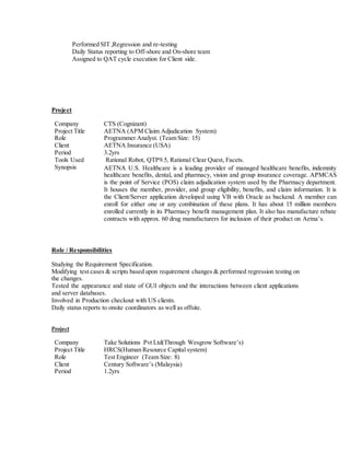 Performed SIT ,Regression and re-testing
Daily Status reporting to Off-shore and On-shore team
Assigned to QAT cycle execution for Client side.
Project
Role / Responsibilities
Studying the Requirement Specification.
Modifying test cases & scripts based upon requirement changes & performed regression testing on
the changes.
Tested the appearance and state of GUI objects and the interactions between client applications
and server databases.
Involved in Production checkout with US clients.
Daily status reports to onsite coordinators as well as offsite.
Project
Company Take Solutions Pvt Ltd(Through Wesgrow Software’s)
Project Title HRCS(Human Resource Capital system)
Role Test Engineer (Team Size: 8)
Client Century Software’s (Malaysia)
Period 1.2yrs
Company CTS (Cognizant)
Project Title AETNA (APM Claim Adjudication System)
Role Programmer Analyst. (Team Size: 15)
Client AETNA Insurance (USA)
Period 3.2yrs
Tools Used Rational Robot, QTP9.5, Rational Clear Quest, Facets.
Synopsis AETNA U.S. Healthcare is a leading provider of managed healthcare benefits, indemnity
healthcare benefits, dental, and pharmacy, vision and group insurance coverage. APMCAS
is the point of Service (POS) claim adjudication system used by the Pharmacy department.
It houses the member, provider, and group eligibility, benefits, and claim information. It is
the Client/Server application developed using VB with Oracle as backend. A member can
enroll for either one or any combination of these plans. It has about 15 million members
enrolled currently in its Pharmacy benefit management plan. It also has manufacture rebate
contracts with approx. 60 drug manufacturers for inclusion of their product on Aetna’s.
 