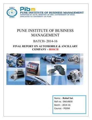 PUNE INSTITUTE OF BUSINESS
MANAGEMENT
BATCH- 2014-16
FINAL REPORT ON AUTOMOBILE & ANCILLARY
COMPANY – BOSCH
Name: - Rahul Sui.
Roll no. DM14B30
Batch: - 2014-16
Course: - PGDM
 