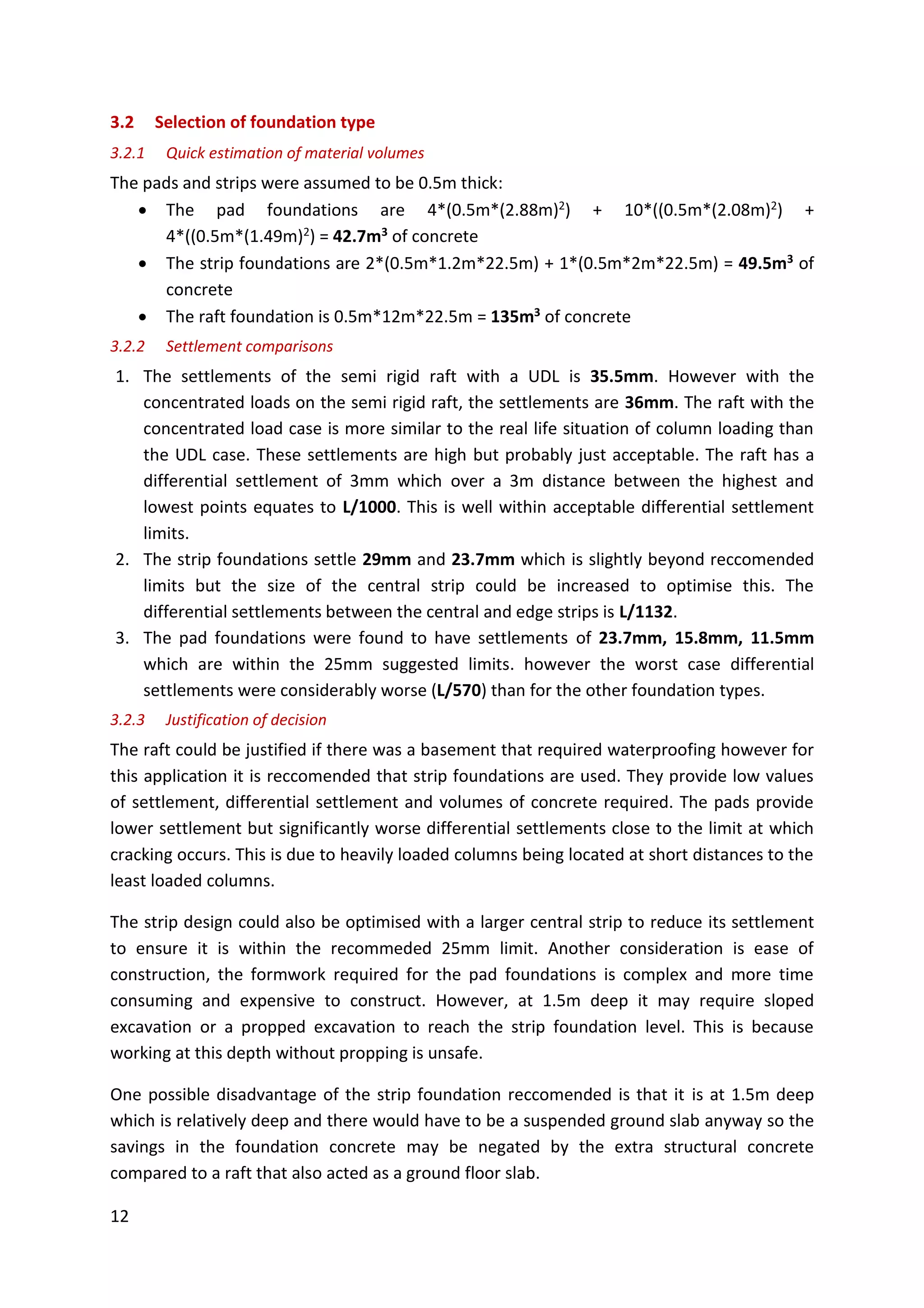 12
3.2 Selection of foundation type
3.2.1 Quick estimation of material volumes
The pads and strips were assumed to be 0.5m thick:
 The pad foundations are 4*(0.5m*(2.88m)2) + 10*((0.5m*(2.08m)2) +
4*((0.5m*(1.49m)2) = 42.7m3 of concrete
 The strip foundations are 2*(0.5m*1.2m*22.5m) + 1*(0.5m*2m*22.5m) = 49.5m3 of
concrete
 The raft foundation is 0.5m*12m*22.5m = 135m3 of concrete
3.2.2 Settlement comparisons
1. The settlements of the semi rigid raft with a UDL is 35.5mm. However with the
concentrated loads on the semi rigid raft, the settlements are 36mm. The raft with the
concentrated load case is more similar to the real life situation of column loading than
the UDL case. These settlements are high but probably just acceptable. The raft has a
differential settlement of 3mm which over a 3m distance between the highest and
lowest points equates to L/1000. This is well within acceptable differential settlement
limits.
2. The strip foundations settle 29mm and 23.7mm which is slightly beyond reccomended
limits but the size of the central strip could be increased to optimise this. The
differential settlements between the central and edge strips is L/1132.
3. The pad foundations were found to have settlements of 23.7mm, 15.8mm, 11.5mm
which are within the 25mm suggested limits. however the worst case differential
settlements were considerably worse (L/570) than for the other foundation types.
3.2.3 Justification of decision
The raft could be justified if there was a basement that required waterproofing however for
this application it is reccomended that strip foundations are used. They provide low values
of settlement, differential settlement and volumes of concrete required. The pads provide
lower settlement but significantly worse differential settlements close to the limit at which
cracking occurs. This is due to heavily loaded columns being located at short distances to the
least loaded columns.
The strip design could also be optimised with a larger central strip to reduce its settlement
to ensure it is within the recommeded 25mm limit. Another consideration is ease of
construction, the formwork required for the pad foundations is complex and more time
consuming and expensive to construct. However, at 1.5m deep it may require sloped
excavation or a propped excavation to reach the strip foundation level. This is because
working at this depth without propping is unsafe.
One possible disadvantage of the strip foundation reccomended is that it is at 1.5m deep
which is relatively deep and there would have to be a suspended ground slab anyway so the
savings in the foundation concrete may be negated by the extra structural concrete
compared to a raft that also acted as a ground floor slab.
 