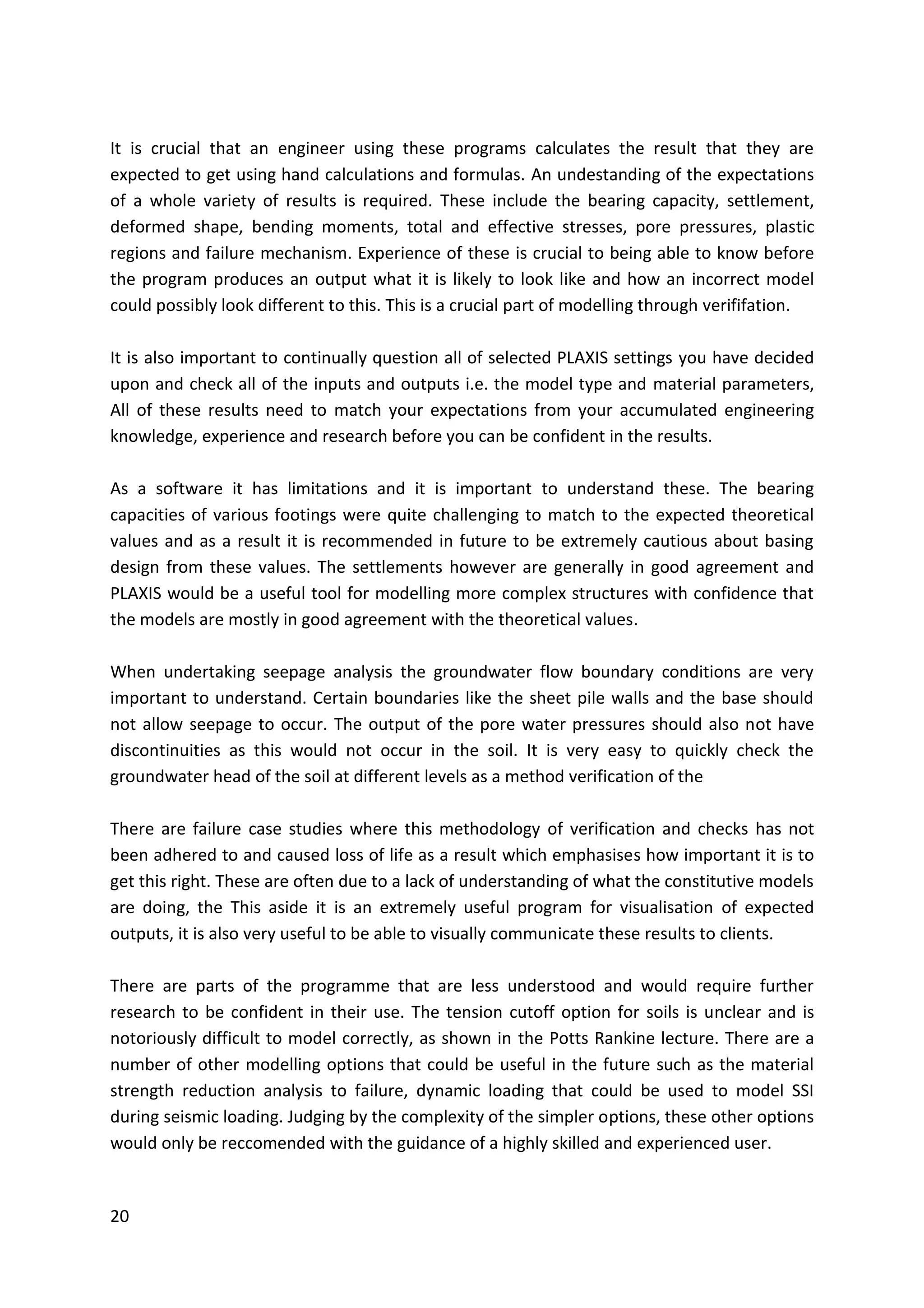 20
It is crucial that an engineer using these programs calculates the result that they are
expected to get using hand calculations and formulas. An undestanding of the expectations
of a whole variety of results is required. These include the bearing capacity, settlement,
deformed shape, bending moments, total and effective stresses, pore pressures, plastic
regions and failure mechanism. Experience of these is crucial to being able to know before
the program produces an output what it is likely to look like and how an incorrect model
could possibly look different to this. This is a crucial part of modelling through verififation.
It is also important to continually question all of selected PLAXIS settings you have decided
upon and check all of the inputs and outputs i.e. the model type and material parameters,
All of these results need to match your expectations from your accumulated engineering
knowledge, experience and research before you can be confident in the results.
As a software it has limitations and it is important to understand these. The bearing
capacities of various footings were quite challenging to match to the expected theoretical
values and as a result it is recommended in future to be extremely cautious about basing
design from these values. The settlements however are generally in good agreement and
PLAXIS would be a useful tool for modelling more complex structures with confidence that
the models are mostly in good agreement with the theoretical values.
When undertaking seepage analysis the groundwater flow boundary conditions are very
important to understand. Certain boundaries like the sheet pile walls and the base should
not allow seepage to occur. The output of the pore water pressures should also not have
discontinuities as this would not occur in the soil. It is very easy to quickly check the
groundwater head of the soil at different levels as a method verification of the
There are failure case studies where this methodology of verification and checks has not
been adhered to and caused loss of life as a result which emphasises how important it is to
get this right. These are often due to a lack of understanding of what the constitutive models
are doing, the This aside it is an extremely useful program for visualisation of expected
outputs, it is also very useful to be able to visually communicate these results to clients.
There are parts of the programme that are less understood and would require further
research to be confident in their use. The tension cutoff option for soils is unclear and is
notoriously difficult to model correctly, as shown in the Potts Rankine lecture. There are a
number of other modelling options that could be useful in the future such as the material
strength reduction analysis to failure, dynamic loading that could be used to model SSI
during seismic loading. Judging by the complexity of the simpler options, these other options
would only be reccomended with the guidance of a highly skilled and experienced user.
 