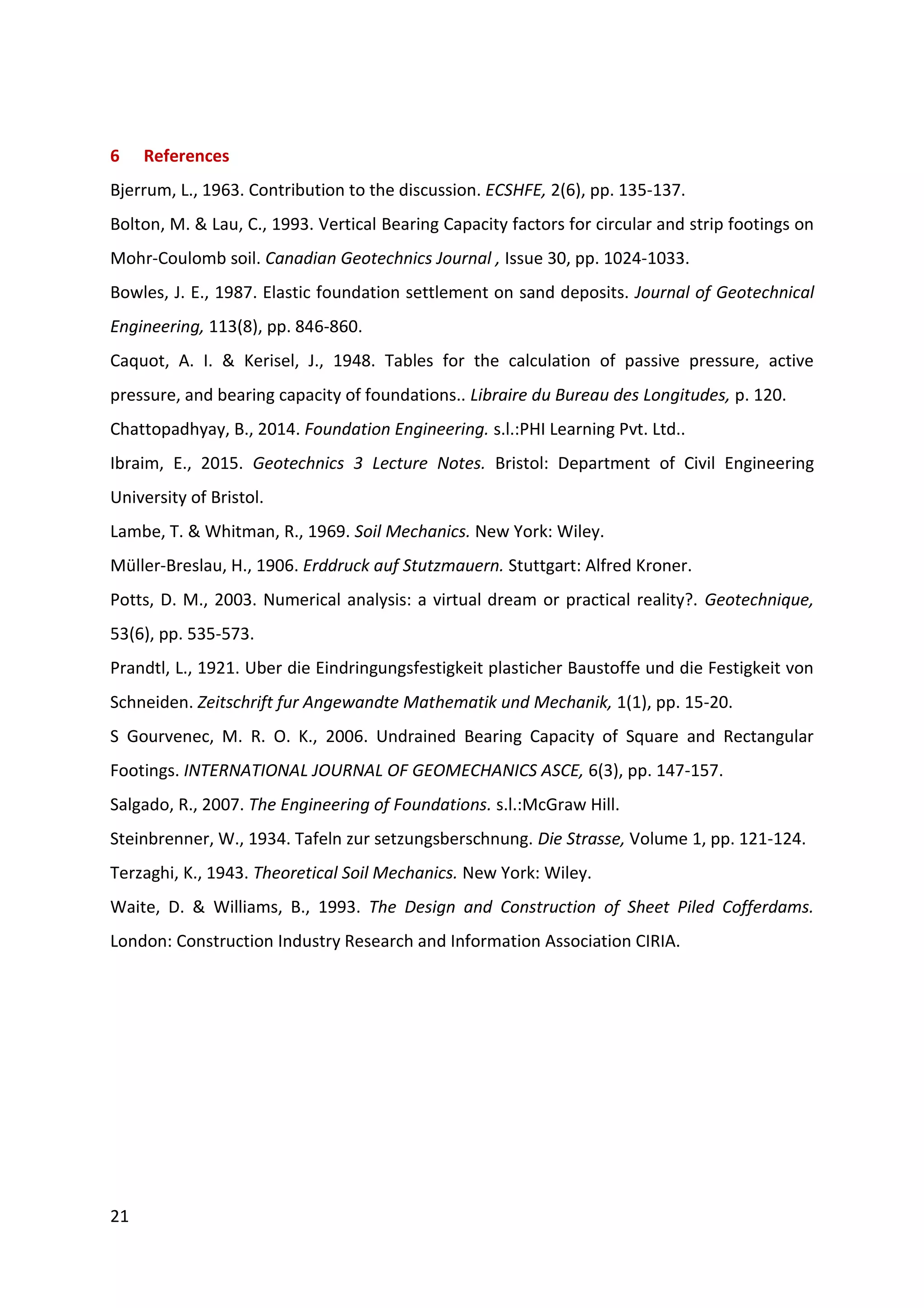 21
6 References
Bjerrum, L., 1963. Contribution to the discussion. ECSHFE, 2(6), pp. 135-137.
Bolton, M. & Lau, C., 1993. Vertical Bearing Capacity factors for circular and strip footings on
Mohr-Coulomb soil. Canadian Geotechnics Journal , Issue 30, pp. 1024-1033.
Bowles, J. E., 1987. Elastic foundation settlement on sand deposits. Journal of Geotechnical
Engineering, 113(8), pp. 846-860.
Caquot, A. I. & Kerisel, J., 1948. Tables for the calculation of passive pressure, active
pressure, and bearing capacity of foundations.. Libraire du Bureau des Longitudes, p. 120.
Chattopadhyay, B., 2014. Foundation Engineering. s.l.:PHI Learning Pvt. Ltd..
Ibraim, E., 2015. Geotechnics 3 Lecture Notes. Bristol: Department of Civil Engineering
University of Bristol.
Lambe, T. & Whitman, R., 1969. Soil Mechanics. New York: Wiley.
Müller-Breslau, H., 1906. Erddruck auf Stutzmauern. Stuttgart: Alfred Kroner.
Potts, D. M., 2003. Numerical analysis: a virtual dream or practical reality?. Geotechnique,
53(6), pp. 535-573.
Prandtl, L., 1921. Uber die Eindringungsfestigkeit plasticher Baustoffe und die Festigkeit von
Schneiden. Zeitschrift fur Angewandte Mathematik und Mechanik, 1(1), pp. 15-20.
S Gourvenec, M. R. O. K., 2006. Undrained Bearing Capacity of Square and Rectangular
Footings. INTERNATIONAL JOURNAL OF GEOMECHANICS ASCE, 6(3), pp. 147-157.
Salgado, R., 2007. The Engineering of Foundations. s.l.:McGraw Hill.
Steinbrenner, W., 1934. Tafeln zur setzungsberschnung. Die Strasse, Volume 1, pp. 121-124.
Terzaghi, K., 1943. Theoretical Soil Mechanics. New York: Wiley.
Waite, D. & Williams, B., 1993. The Design and Construction of Sheet Piled Cofferdams.
London: Construction Industry Research and Information Association CIRIA.
 