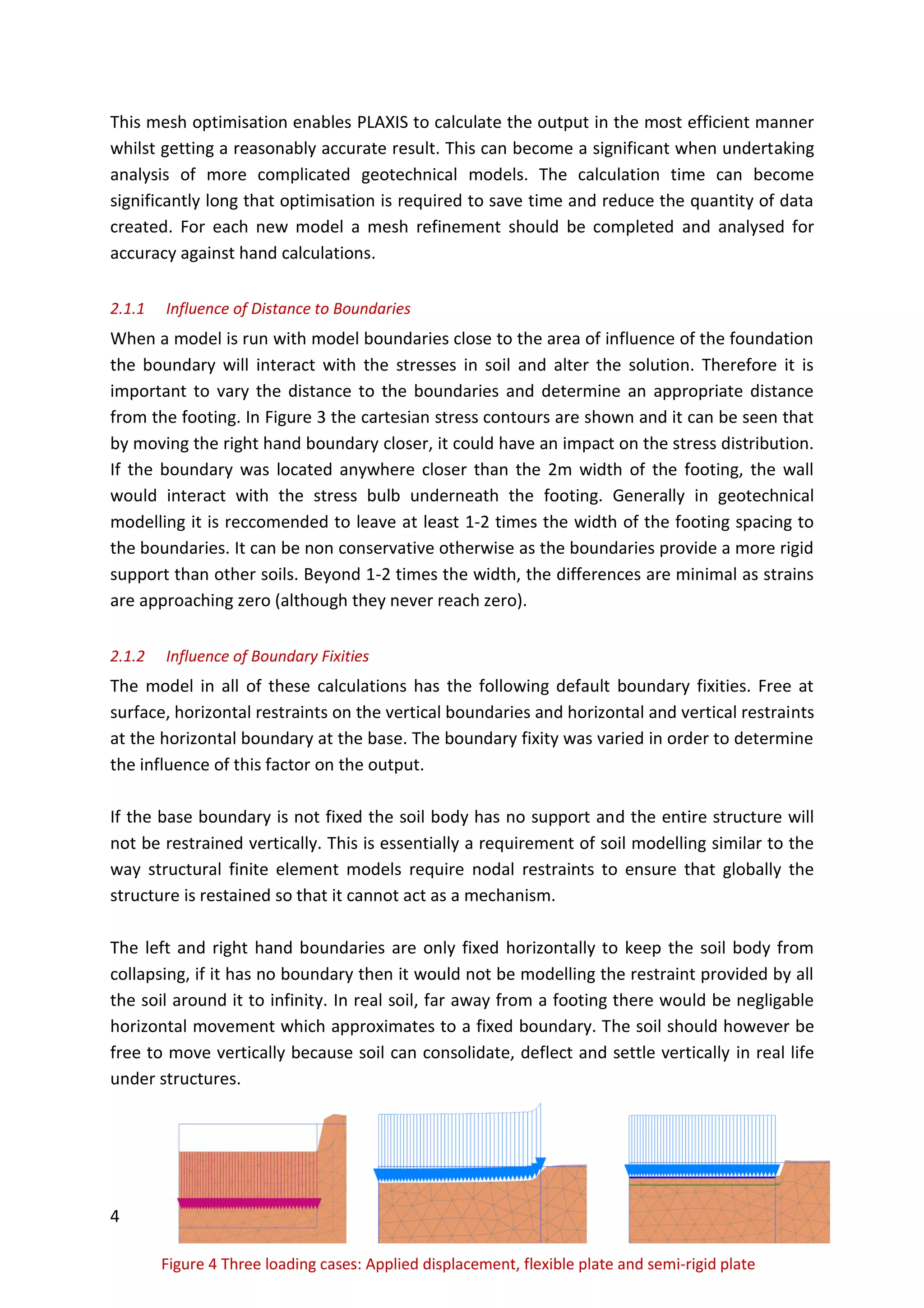 4
Figure 4 Three loading cases: Applied displacement, flexible plate and semi-rigid plate
This mesh optimisation enables PLAXIS to calculate the output in the most efficient manner
whilst getting a reasonably accurate result. This can become a significant when undertaking
analysis of more complicated geotechnical models. The calculation time can become
significantly long that optimisation is required to save time and reduce the quantity of data
created. For each new model a mesh refinement should be completed and analysed for
accuracy against hand calculations.
2.1.1 Influence of Distance to Boundaries
When a model is run with model boundaries close to the area of influence of the foundation
the boundary will interact with the stresses in soil and alter the solution. Therefore it is
important to vary the distance to the boundaries and determine an appropriate distance
from the footing. In Figure 3 the cartesian stress contours are shown and it can be seen that
by moving the right hand boundary closer, it could have an impact on the stress distribution.
If the boundary was located anywhere closer than the 2m width of the footing, the wall
would interact with the stress bulb underneath the footing. Generally in geotechnical
modelling it is reccomended to leave at least 1-2 times the width of the footing spacing to
the boundaries. It can be non conservative otherwise as the boundaries provide a more rigid
support than other soils. Beyond 1-2 times the width, the differences are minimal as strains
are approaching zero (although they never reach zero).
2.1.2 Influence of Boundary Fixities
The model in all of these calculations has the following default boundary fixities. Free at
surface, horizontal restraints on the vertical boundaries and horizontal and vertical restraints
at the horizontal boundary at the base. The boundary fixity was varied in order to determine
the influence of this factor on the output.
If the base boundary is not fixed the soil body has no support and the entire structure will
not be restrained vertically. This is essentially a requirement of soil modelling similar to the
way structural finite element models require nodal restraints to ensure that globally the
structure is restained so that it cannot act as a mechanism.
The left and right hand boundaries are only fixed horizontally to keep the soil body from
collapsing, if it has no boundary then it would not be modelling the restraint provided by all
the soil around it to infinity. In real soil, far away from a footing there would be negligable
horizontal movement which approximates to a fixed boundary. The soil should however be
free to move vertically because soil can consolidate, deflect and settle vertically in real life
under structures.
 