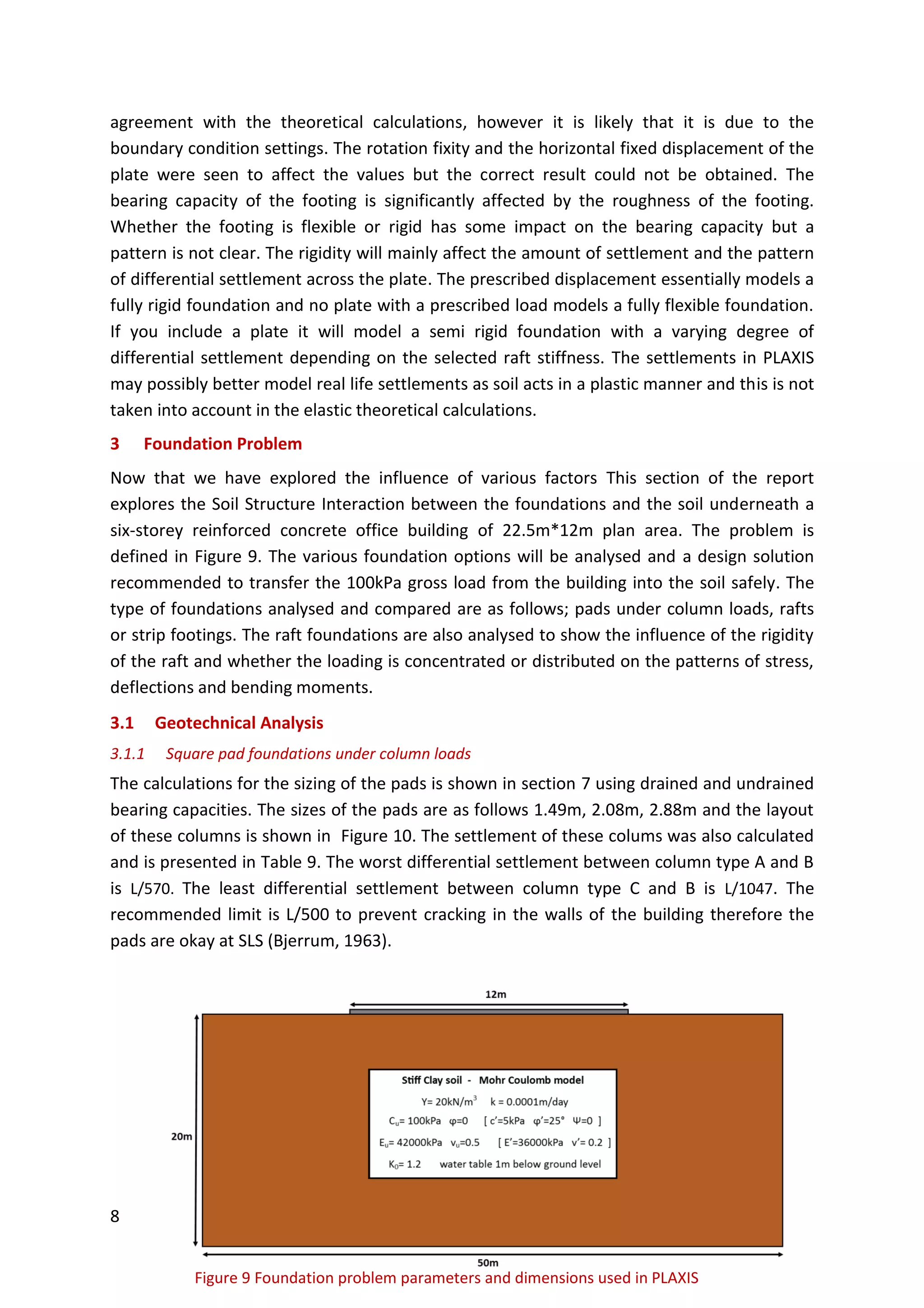 8
Figure 9 Foundation problem parameters and dimensions used in PLAXIS
agreement with the theoretical calculations, however it is likely that it is due to the
boundary condition settings. The rotation fixity and the horizontal fixed displacement of the
plate were seen to affect the values but the correct result could not be obtained. The
bearing capacity of the footing is significantly affected by the roughness of the footing.
Whether the footing is flexible or rigid has some impact on the bearing capacity but a
pattern is not clear. The rigidity will mainly affect the amount of settlement and the pattern
of differential settlement across the plate. The prescribed displacement essentially models a
fully rigid foundation and no plate with a prescribed load models a fully flexible foundation.
If you include a plate it will model a semi rigid foundation with a varying degree of
differential settlement depending on the selected raft stiffness. The settlements in PLAXIS
may possibly better model real life settlements as soil acts in a plastic manner and this is not
taken into account in the elastic theoretical calculations.
3 Foundation Problem
Now that we have explored the influence of various factors This section of the report
explores the Soil Structure Interaction between the foundations and the soil underneath a
six-storey reinforced concrete office building of 22.5m*12m plan area. The problem is
defined in Figure 9. The various foundation options will be analysed and a design solution
recommended to transfer the 100kPa gross load from the building into the soil safely. The
type of foundations analysed and compared are as follows; pads under column loads, rafts
or strip footings. The raft foundations are also analysed to show the influence of the rigidity
of the raft and whether the loading is concentrated or distributed on the patterns of stress,
deflections and bending moments.
3.1 Geotechnical Analysis
3.1.1 Square pad foundations under column loads
The calculations for the sizing of the pads is shown in section 7 using drained and undrained
bearing capacities. The sizes of the pads are as follows 1.49m, 2.08m, 2.88m and the layout
of these columns is shown in Figure 10. The settlement of these colums was also calculated
and is presented in Table 9. The worst differential settlement between column type A and B
is L/570. The least differential settlement between column type C and B is L/1047. The
recommended limit is L/500 to prevent cracking in the walls of the building therefore the
pads are okay at SLS (Bjerrum, 1963).
 
