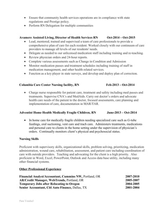 • Ensure that community health services operations are in compliance with state
regulations and Prestige policy.
• Perform RN Delegation for multiple communities
Avamere Assisted Living, Director of Health Services RN Oct-2014 – Oct-2015
• Lead, mentored, trained and supervised a team of care professionals to provide a
comprehensive plan of care for each resident. Worked closely with our continuum of care
providers to manage all levels of our residents' needs.
• Delegate as needed to our unlicensed medication staff including training and re-teaching.
• Review physician orders and 24-hour reports.
• Complete various assessments such as Change in Condition and Admission
• Monitor medication passes and treatment schedules including training of staff in
medication management, and other health related services.
• Function as a key player in state surveys, and develop and deploy plan of correction.
Columbia Care Center Nursing facility, RN Feb-2013 – Oct-2014
• Charge nurse responsible for patient care, treatment and safety including med passes and
treatments. Supervise CNA’s and MedAids. Carry out doctor’s orders and advocate
health care needs of the patient to the doctor, focused assessments, care planning and
implementation of care, documentation in MAR/TAR.
Adventist Home Health Medically Fragile Children, RN June-2013 – Oct-2014
• In home care for medically fragile children needing specialized care such as G-tube
feedings, oral suctioning, vent care and trach care. Administers treatments, medications
and personal care to clients in the home setting under the supervision of physician’s
orders. Continually monitors client’s physical and psychosocial status.
Nursing Skills
Proficient with supervisory skills, organizational skills, problem solving, prioritizing, medication
administration, wound care, rehabilitation, assessment, and patient care including coordination of
care with outside providers. Teaching and advocating for the client is a high priority. Also
proficient in Word, Excel, PowerPoint, Outlook and Access data base utility, including many
other financial systems.
Other Professional Experience
Financial Analyst/Accountant, Cummins NW, Portland, OR 2007-2010
AR/Credit Manager, WebTrends, Portland, OR 2005-2007
Temporary Jobs after Relocating to Oregon 2004-2005
Senior Accountant, Citi Auto Finance, Dallas, TX 2001-2004
Pam Vendsel
 