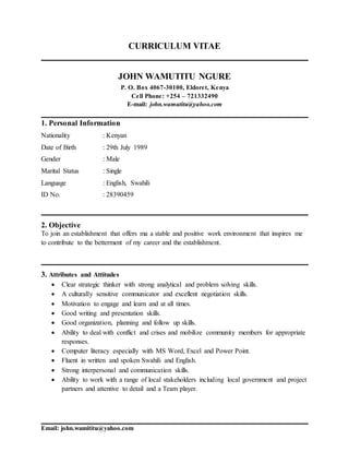 Email: john.wamititu@yahoo.com
CURRICULUM VITAE
JOHN WAMUTITU NGURE
P. O. Box 4067-30100, Eldoret, Kenya
Cell Phone: +254 – 721332490
E-mail: john.wamutitu@yahoo.com
1. Personal Information
Nationality : Kenyan
Date of Birth : 29th July 1989
Gender : Male
Marital Status : Single
Language : English, Swahili
ID No. : 28390459
2. Objective
To join an establishment that offers ma a stable and positive work environment that inspires me
to contribute to the betterment of my career and the establishment.
3. Attributes and Attitudes
 Clear strategic thinker with strong analytical and problem solving skills.
 A culturally sensitive communicator and excellent negotiation skills.
 Motivation to engage and learn and at all times.
 Good writing and presentation skills.
 Good organization, planning and follow up skills.
 Ability to deal with conflict and crises and mobilize community members for appropriate
responses.
 Computer literacy especially with MS Word, Excel and Power Point.
 Fluent in written and spoken Swahili and English.
 Strong interpersonal and communication skills.
 Ability to work with a range of local stakeholders including local government and project
partners and attentive to detail and a Team player.
 
