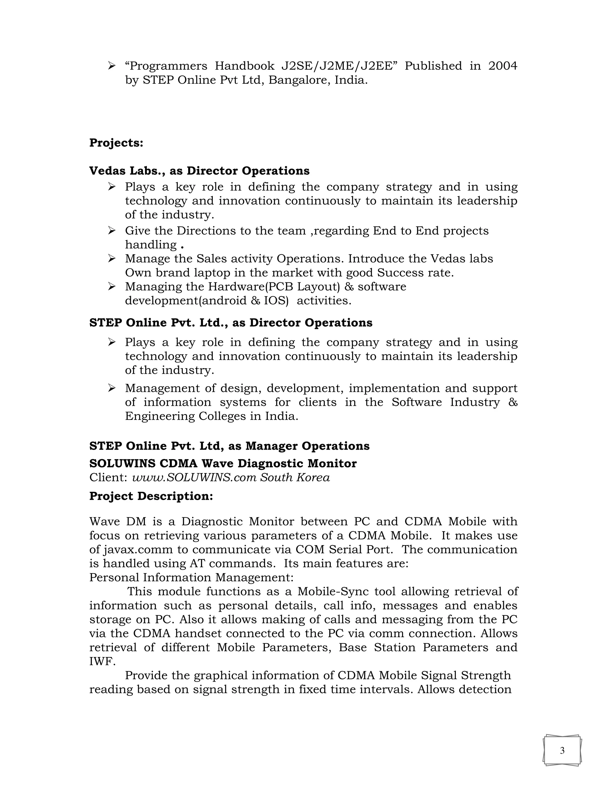 3
 “Programmers Handbook J2SE/J2ME/J2EE” Published in 2004
by STEP Online Pvt Ltd, Bangalore, India.
Projects:
Vedas Labs., as Director Operations
 Plays a key role in defining the company strategy and in using
technology and innovation continuously to maintain its leadership
of the industry.
 Give the Directions to the team ,regarding End to End projects
handling .
 Manage the Sales activity Operations. Introduce the Vedas labs
Own brand laptop in the market with good Success rate.
 Managing the Hardware(PCB Layout) & software
development(android & IOS) activities.
STEP Online Pvt. Ltd., as Director Operations
 Plays a key role in defining the company strategy and in using
technology and innovation continuously to maintain its leadership
of the industry.
 Management of design, development, implementation and support
of information systems for clients in the Software Industry &
Engineering Colleges in India.
STEP Online Pvt. Ltd, as Manager Operations
SOLUWINS CDMA Wave Diagnostic Monitor
Client: www.SOLUWINS.com South Korea
Project Description:
Wave DM is a Diagnostic Monitor between PC and CDMA Mobile with
focus on retrieving various parameters of a CDMA Mobile. It makes use
of javax.comm to communicate via COM Serial Port. The communication
is handled using AT commands. Its main features are:
Personal Information Management:
This module functions as a Mobile-Sync tool allowing retrieval of
information such as personal details, call info, messages and enables
storage on PC. Also it allows making of calls and messaging from the PC
via the CDMA handset connected to the PC via comm connection. Allows
retrieval of different Mobile Parameters, Base Station Parameters and
IWF.
Provide the graphical information of CDMA Mobile Signal Strength
reading based on signal strength in fixed time intervals. Allows detection
 