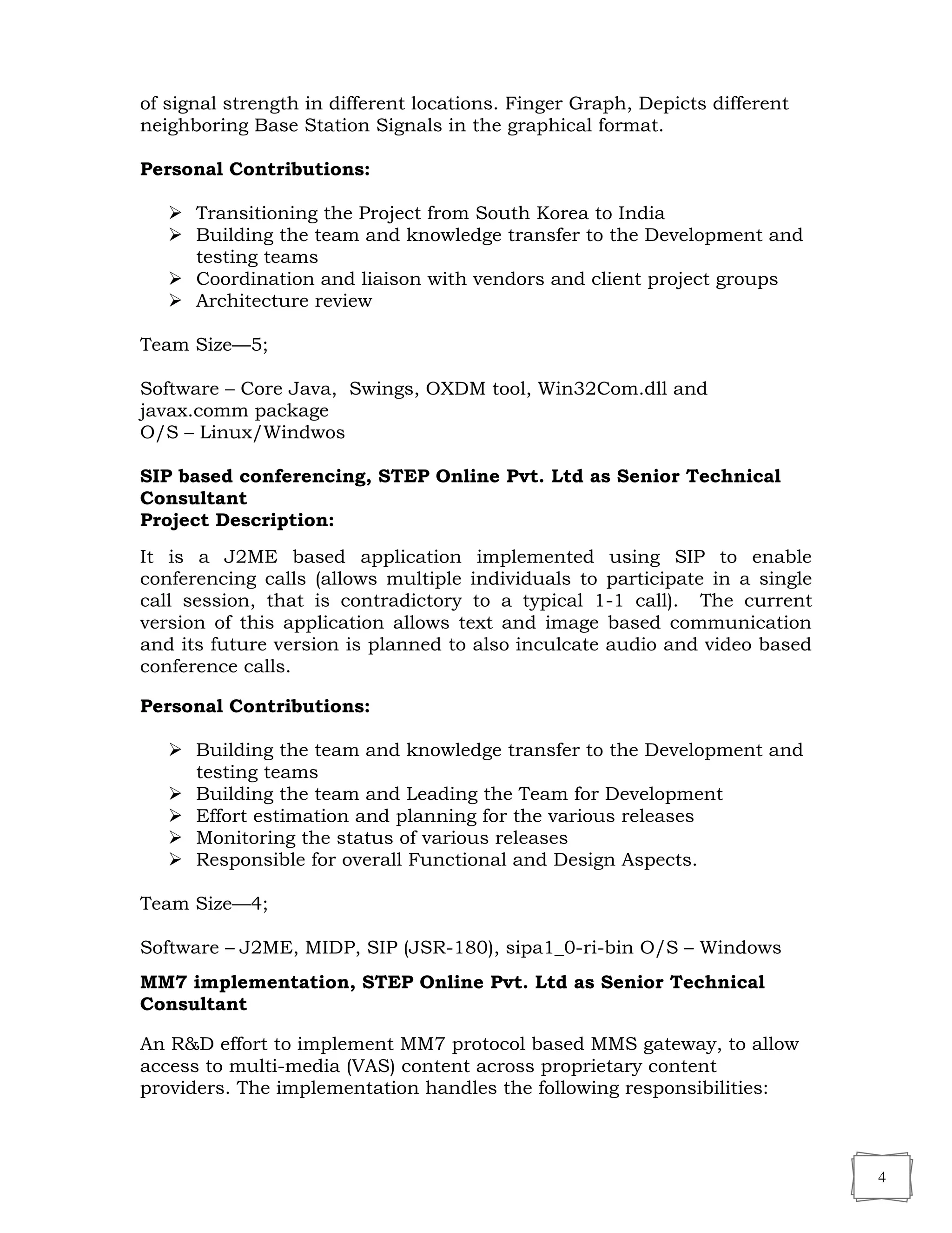 4
of signal strength in different locations. Finger Graph, Depicts different
neighboring Base Station Signals in the graphical format.
Personal Contributions:
 Transitioning the Project from South Korea to India
 Building the team and knowledge transfer to the Development and
testing teams
 Coordination and liaison with vendors and client project groups
 Architecture review
Team Size—5;
Software – Core Java, Swings, OXDM tool, Win32Com.dll and
javax.comm package
O/S – Linux/Windwos
SIP based conferencing, STEP Online Pvt. Ltd as Senior Technical
Consultant
Project Description:
It is a J2ME based application implemented using SIP to enable
conferencing calls (allows multiple individuals to participate in a single
call session, that is contradictory to a typical 1-1 call). The current
version of this application allows text and image based communication
and its future version is planned to also inculcate audio and video based
conference calls.
Personal Contributions:
 Building the team and knowledge transfer to the Development and
testing teams
 Building the team and Leading the Team for Development
 Effort estimation and planning for the various releases
 Monitoring the status of various releases
 Responsible for overall Functional and Design Aspects.
Team Size—4;
Software – J2ME, MIDP, SIP (JSR-180), sipa1_0-ri-bin O/S – Windows
MM7 implementation, STEP Online Pvt. Ltd as Senior Technical
Consultant
An R&D effort to implement MM7 protocol based MMS gateway, to allow
access to multi-media (VAS) content across proprietary content
providers. The implementation handles the following responsibilities:
 