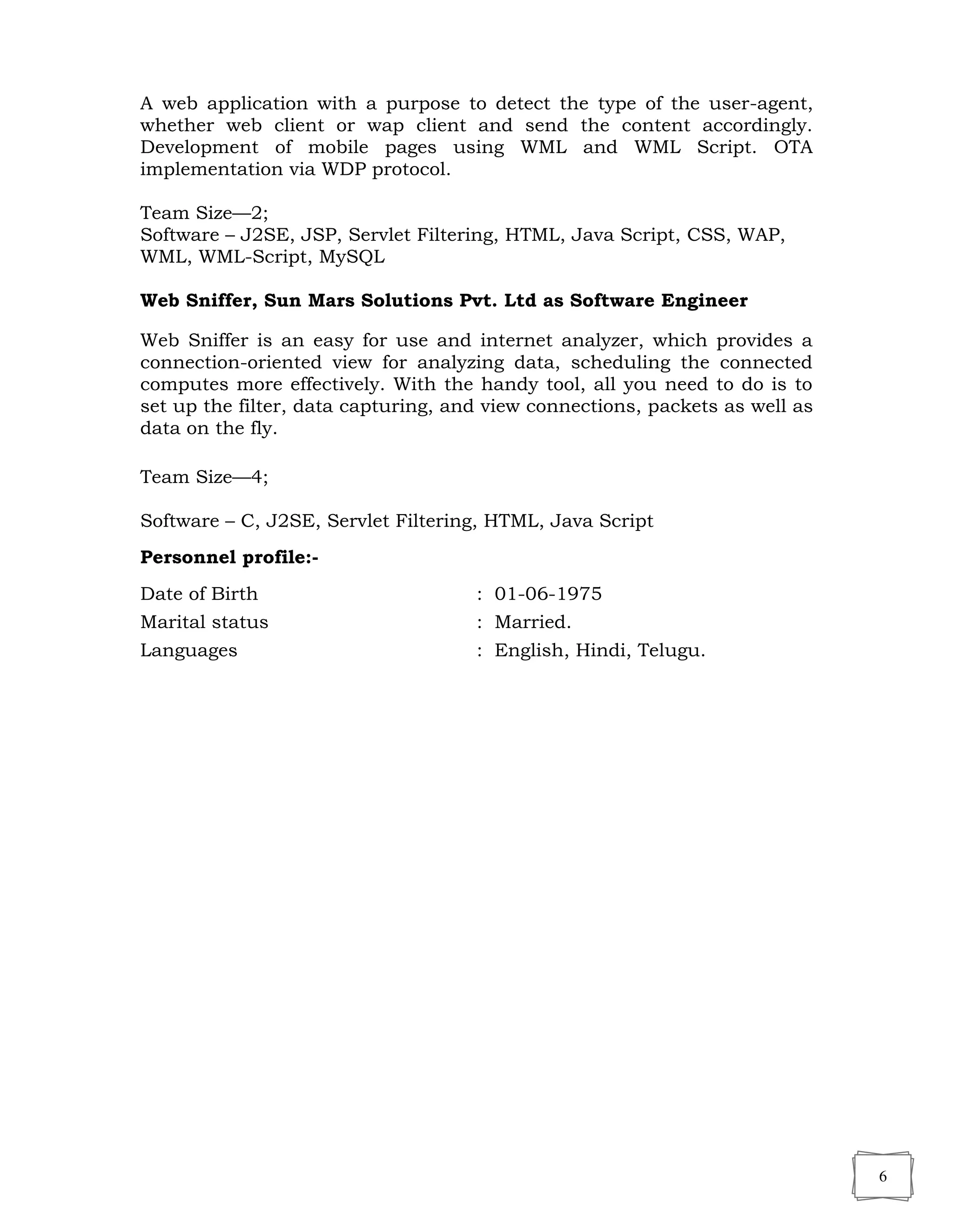 6
A web application with a purpose to detect the type of the user-agent,
whether web client or wap client and send the content accordingly.
Development of mobile pages using WML and WML Script. OTA
implementation via WDP protocol.
Team Size—2;
Software – J2SE, JSP, Servlet Filtering, HTML, Java Script, CSS, WAP,
WML, WML-Script, MySQL
Web Sniffer, Sun Mars Solutions Pvt. Ltd as Software Engineer
Web Sniffer is an easy for use and internet analyzer, which provides a
connection-oriented view for analyzing data, scheduling the connected
computes more effectively. With the handy tool, all you need to do is to
set up the filter, data capturing, and view connections, packets as well as
data on the fly.
Team Size—4;
Software – C, J2SE, Servlet Filtering, HTML, Java Script
Personnel profile:-
Date of Birth : 01-06-1975
Marital status : Married.
Languages : English, Hindi, Telugu.
 