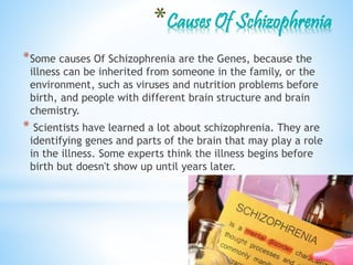 *Some causes Of Schizophrenia are the Genes, because the
illness can be inherited from someone in the family, or the
environment, such as viruses and nutrition problems before
birth, and people with different brain structure and brain
chemistry.
* Scientists have learned a lot about schizophrenia. They are
identifying genes and parts of the brain that may play a role
in the illness. Some experts think the illness begins before
birth but doesn't show up until years later.
 