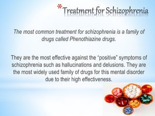 *
The most common treatment for schizophrenia is a family of
drugs called Phenothiazine drugs.
They are the most effective against the “positive” symptoms of
schizophrenia such as hallucinations and delusions. They are
the most widely used family of drugs for this mental disorder
due to their high effectiveness.
 