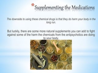*
The downside to using these chemical drugs is that they do harm your body in the
long run.
But luckily, there are some more natural supplements you can add to fight
against some of the harm the chemicals from the antipsychotics are doing
to your body.
 