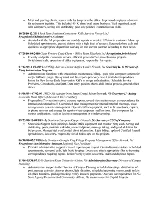  Meet and greeting clients, screen calls for lawyers in the office. Impersonal employee advocate
for retirement inquiries. This included 401K plans local union business. Well organized, good
with computers, sorting and distributing post, and polished communication skills.
10/2010-12/2010 RockTenn-Southern Containers- Kelly Services Newark,NJ
Receptionist/Administrative Assistant
 Assisted with the full preparation on monthly reports as needed. Efficient in customer follow up.
Scheduled appointments, greeted visitors with a high level of respect. Screened phone calls and
questions to appropriate department working on that current contract according to their needs.
07/2010- 08/2010 Clean Venture Cycle Chem. - Office Team Elizabeth,NJ-Receptionist Switchboard
 Friendly and polite customers service, efficient general office, miscellaneous projects.
Switchboard calls, operation of office equipment, responsible for repairs.
07/22/09- 11/02/09 UMDNJ@ Adecco- DoctorsOffice Center Newark, NJ-Secretary II- to Director of
Early Intervention Program
 Administration functions with spreadsheet maintenance, billing, good with computer systems for
early childhood purge. Heavy email and fax reports per every case. Created correspondence
letters for New Jersey Early Intervention Kid’s to assign authorizations. Schedule Service
Providers, Consultants, and Staff. Data entry, patients charts,child intake process, general office
duties
04/06/09 - 07/02/09 UMDNJ@Adecco- New Jersey DentalSchool Newark,NJ-Secretary II- Acting
Associate Dean Office of Research Dr.Greenberg
 Prepared staff’s vacation reports, expense reports, spread sheet maintenance, correspondence for
internal and external staff. Coordinated time management for internal/external meetings, travel
arrangements,calendar management. Operated office equipment, such as fax machines, copiers,
or phone systems and arrange for repairs when equipment malfunctions. Use computers for
various applications, such as database management or word processing.
09/23/08-10-08/08 Kelly Services- European Copper- Newark,NJ-Secretary- CEO of Company
 SecretarialSupport book meetings, handle office equipment and monitor petty cash. Sorting and
distributing posts, maintain calendar, answered phone, massage taking, and typed all letters for
bid process. Manage high confidential client information. Light billing, updated Certified Payroll
spread sheets, data entry, responsible for all follow-ups on bid projects.
06/30/08-07/25/08 Kelly Services- Georgia King Village Property Management Office Newark, NJ
Receptions/Administrative Assistant Regional Vice President
 Provided administrative support, created reports upon request. Greeted tenants-visitors, scheduled
appointments, screened calls, light book keeping. Locate and attach appropriate files to incoming
correspondence requiring replies Tenant Yardy system data entry, order and dispense replies.
11/06-05/31/07 Kelly Services/Kean University-Union,NJ-Administrative/Secretary-Director of Campus
Planning
 Administrative support to the Director of Campus Planning scheduled meetings, distribution of
post, manage calendar. Answer phones, light dictation, scheduled upcoming events, multi task in
all office functions, package tracking, verify invoices payments. Oversaw correspondence for N.J.
State Agency Department of Community Affairs, file maintenance for Capital Projects
 