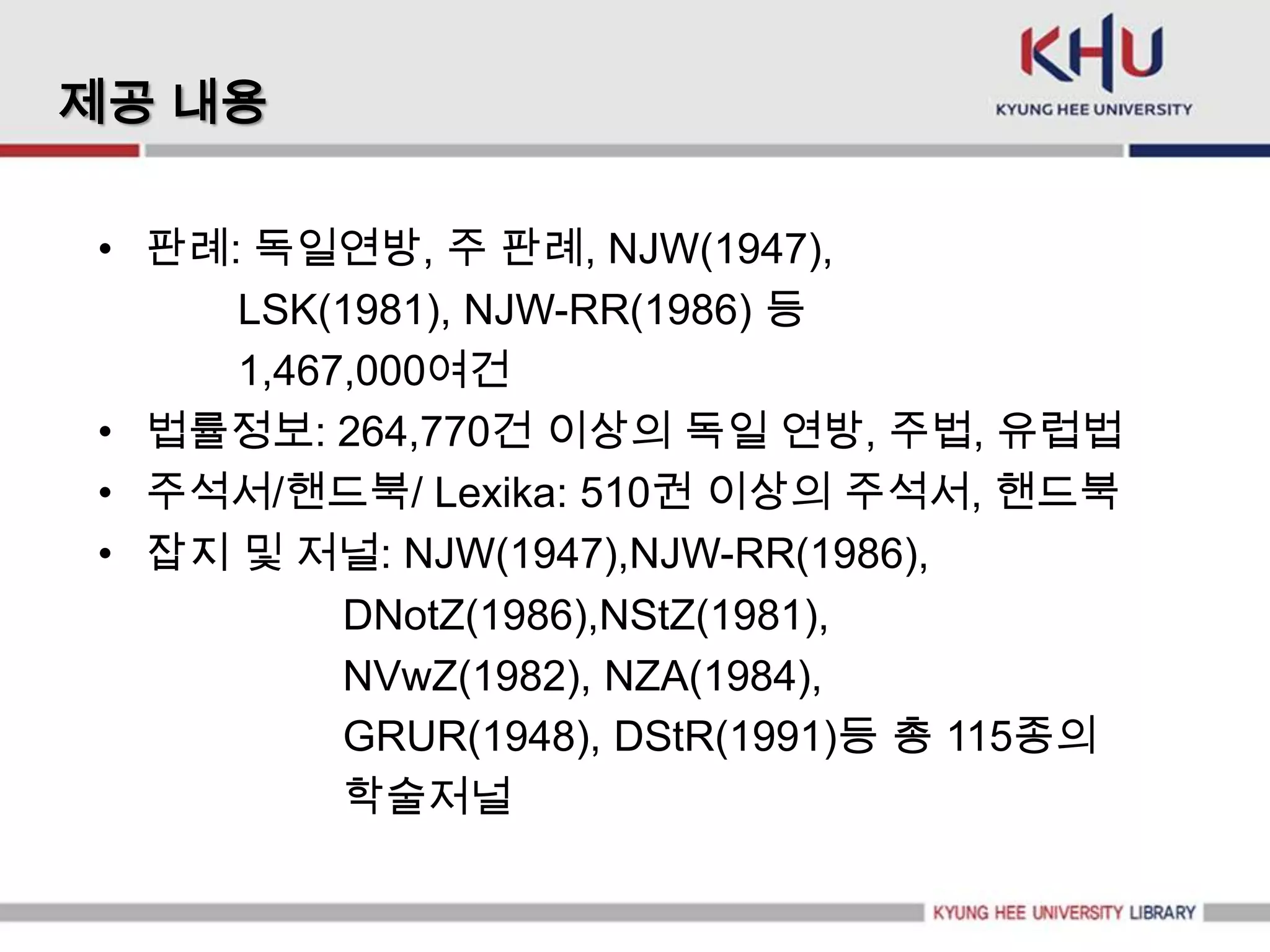제공 내용

• 판례: 독일연방, 주 판례, NJW(1947),
     LSK(1981), NJW-RR(1986) 등
     1,467,000여건
• 법률정보: 264,770건 이상의 독일 연방, 주법, 유럽법
• 주석서/핸드북/ Lexika: 510권 이상의 주석서, 핸드북
• 잡지 및 저널: NJW(1947),NJW-RR(1986),
          DNotZ(1986),NStZ(1981),
          NVwZ(1982), NZA(1984),
          GRUR(1948), DStR(1991)등 총 115종의
          학술저널
 