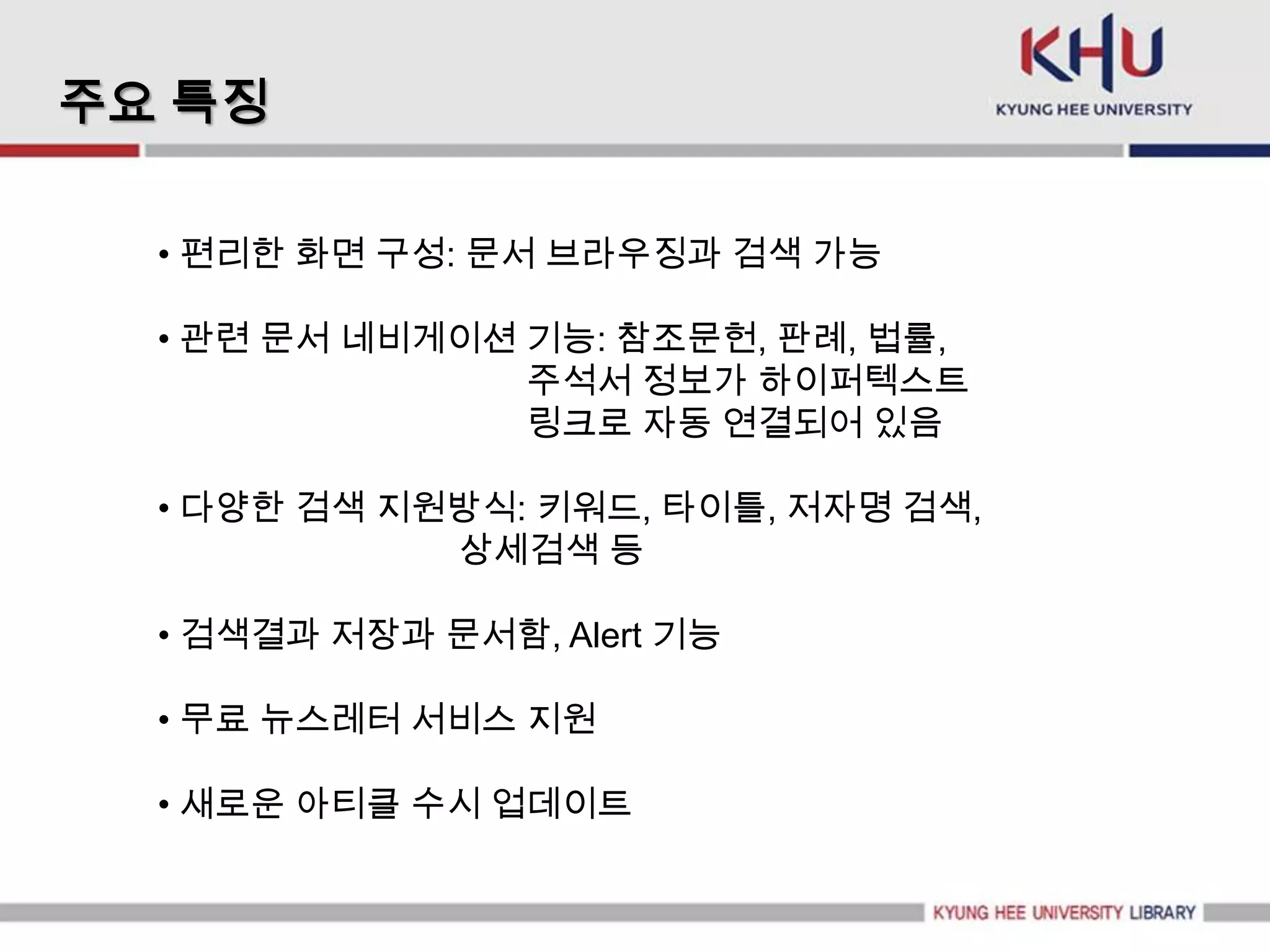 주요 특징

  • 편리한 화면 구성: 문서 브라우징과 검색 가능

  • 관련 문서 네비게이션 기능: 참조문헌, 판례, 법률,
                주석서 정보가 하이퍼텍스트
                링크로 자동 연결되어 있음

  • 다양한 검색 지원방식: 키워드, 타이틀, 저자명 검색,
             상세검색 등

  • 검색결과 저장과 문서함, Alert 기능

  • 무료 뉴스레터 서비스 지원

  • 새로운 아티클 수시 업데이트
 