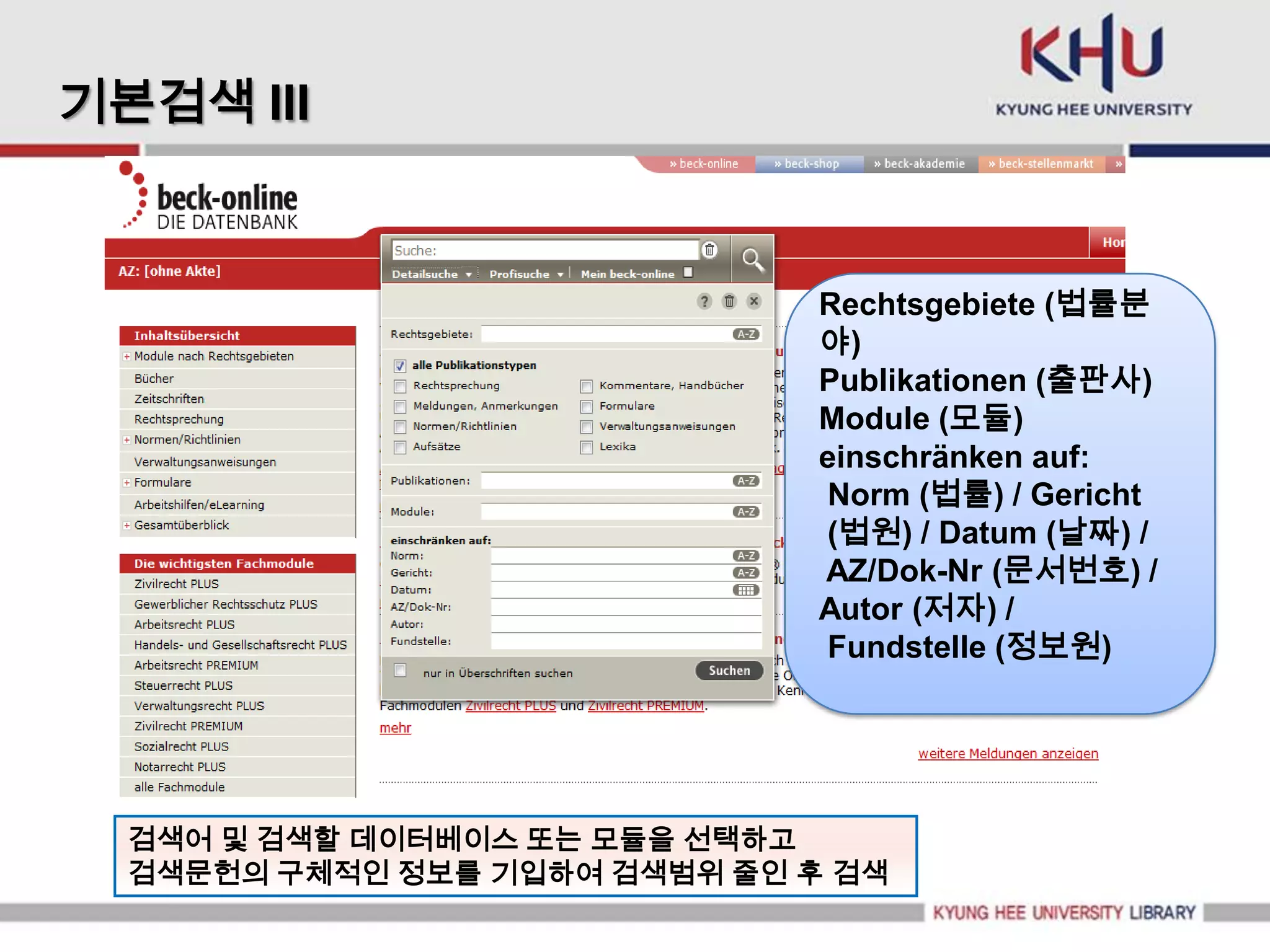 기본검색 III


                               Rechtsgebiete (법률분
                               야)
                               Publikationen (출판사)
                               Module (모듈)
                               einschränken auf:
                               Norm (법률) / Gericht
                               (법원) / Datum (날짜) /
                               AZ/Dok-Nr (문서번호) /
                               Autor (저자) /
                               Fundstelle (정보원)




  검색어 및 검색할 데이터베이스 또는 모듈을 선택하고
  검색문헌의 구체적인 정보를 기입하여 검색범위 줄인 후 검색
 