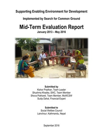 Supporting Enabling Environment for Development
Implemented by Search for Common Ground
Mid-Term Evaluation Report
January 2013 – May 2016
Submitted by
Kishor Pradhan, Team Leader
Shushma Khadka, SWC, Team Member
Shova Pokharel, Team Member, MoWCSW
Sudip Dahal, Financial Expert
Submitted to
Social Welfare Council
Lainchour, Kathmandu, Nepal
September 2016
 