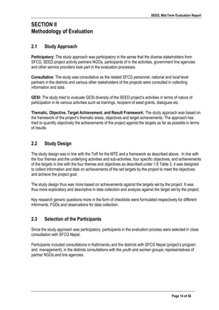 SEED, Mid-Term Evaluation Report
	
   Page 14 of 58
SECTION II
Methodology of Evaluation
	
  
2.1 Study Approach
Participatory: The study approach was participatory in the sense that the diverse stakeholders from
SFCG, SEED project activity partners NGOs, participants of in the activities, government line agencies
and other service providers took part in the evaluation processes.
Consultative: The study was consultative as the related SFCG personnel, national and local level
partners in the districts and various other stakeholders of the projects were consulted in collecting
information and data.
GESI: The study tried to evaluate GESI diversity of the SEED project’s activities in terms of nature of
participation in its various activities such as trainings, recipient of seed grants, dialogues etc.
Thematic, Objective, Target Achievement, and Result Framework: The study approach was based on
the framework of the project’s thematic areas, objectives and target achievements. The approach has
tried to quantify objectively the achievements of the project against the targets as far as possible in terms
of results.
2.2 Study Design
The study design was in line with the ToR for the MTE and a framework as described above. In line with
the four themes and the underlying activities and sub-activities, four specific objectives, and achievements
of the targets in line with the four themes and objectives as described under 1.6 Table 2, it was designed
to collect information and data on achievements of the set targets by the project to meet the objectives
and achieve the project goal.
The study design thus was more based on achievements against the targets set by the project. It was
thus more exploratory and descriptive in data collection and analysis against the target set by the project.
Key research generic questions more in the form of checklists were formulated respectively for different
informants, FGDs and observations for data collection.
2.3 Selection of the Participants
Since the study approach was participatory, participants in the evaluation process were selected in close
consultation with SFCG Nepal.
Participants included consultations in Kathmandu and the districts with SFCG Nepal (project’s program
and management); in the districts consultations with the youth and women groups; representatives of
partner NGOs and line agencies.
 