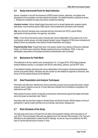 SEED, Mid-Term Evaluation Report
	
   Page 15 of 58
2.4 Study Instruments/Tools for Data Collection
Generic checklists in line with the framework of SEED project’s theme, objectives, and targets were
developed for the consultation and data collection processes. The details checklist is attached as Annex
1. Besides the checklists the study instruments included the following.
Literature reviews: Various related project documents such as project agreements, progress reports,
data bases, income tracking reports, M&E reports, finance statements and reports were reviewed.
KIIs: Key informant interviews were conducted with key informants from SFCG, partner NGOs,
participants of training activities, line agencies, and others.
FGDs: Focus Group Discussions were conducted with various stakeholders of the project such as the
youth groups, women groups, and radio program listeners’ group. Altogether 6 FGDs were conducted and
details of which are presented under Section III Data Presentation and Analysis.
Project/Field Site Visits: Project/Field visits in the eastern cluster’s four districts of Dhanusha, Mahotari,
Saptari, and Siraha were conducted. Besides organizing the key consultations, FGDs, in-situ and
participatory observations of the project activities and beneficiaries were conducted.
2.5 Mechanism for Field Work
The fieldworks in the four districts were conducted from 18 - 21 August 2016. SFCG Nepal prepared
tentative fieldwork itinerary in consultation with SFCG’s field offices, partners, and the MTE Team.
In the fieldwork besides interacting with various stakeholders of the projects including the beneficiaries
and the local partner NGOs, interaction was also carried out with related line agencies in Dhanusha. See
Annex 2 for the tentative itinerary for the fieldwork.
2.6 Data Presentation and Analysis Techniques
Information and data were collected from various secondary sources such as project documents, project
progress reports, baseline survey etc. Primary data were collected from the fieldwork consultations, KII,
observations and FGDs.
Data analysis has been carried out basically comparing the achievements against the targets (with data)
set by the project as described under Table 2.
Secondary data has also been subject to Gender Equity and Social Inclusion (GESI) analysis in terms of
participants in specific project activities such as trainings, seed grants, dialogues etc.
2.7 Work Schedule of the Study
The total study period was of 45 days from the date of pre-evaluation meeting, which took place on 27
June 2016. The pre-evaluation filed work was delayed due to the monsoon flood situation in the Terai and
difficulties for the stakeholders to attend the MTE meetings. As well as it was not possible for the MTE
team to visit the field during the monsoon in Terai.
 