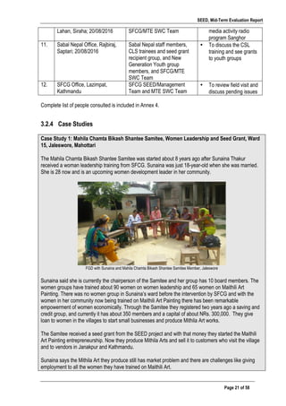 SEED, Mid-Term Evaluation Report
	
   Page 21 of 58
Lahan, Siraha; 20/08/2016 SFCG/MTE SWC Team media activity radio
program Sanghor
11. Sabal Nepal Office, Rajbiraj,
Saptari; 20/08/2016
Sabal Nepal staff members,
CLS trainees and seed grant
recipient group, and New
Generation Youth group
members, and SFCG/MTE
SWC Team
• To discuss the CSL
training and see grants
to youth groups
12. SFCG Office, Lazimpat,
Kathmandu
SFCG SEED/Management
Team and MTE SWC Team
• To review field visit and
discuss pending issues
Complete list of people consulted is included in Annex 4.
3.2.4 Case Studies
	
  
Case Study 1: Mahila Chamta Bikash Shantee Samitee, Women Leadership and Seed Grant, Ward
15, Jaleswore, Mahottari
	
  
The Mahila Chamta Bikash Shantee Samitee was started about 8 years ago after Sunaina Thakur
received a woman leadership training from SFCG. Sunaina was just 18-year-old when she was married.
She is 28 now and is an upcoming women development leader in her community.
FGD with Sunaina and Mahila Chamta Bikash Shantee Samitee Member, Jaleswore
Sunaina said she is currently the chairperson of the Samitee and her group has 10 board members. The
women groups have trained about 90 women on women leadership and 65 women on Maithili Art
Painting. There was no women group in Sunaina’s ward before the intervention by SFCG and with the
women in her community now being trained on Maithili Art Painting there has been remarkable
empowerment of women economically. Through the Samitee they registered two years ago a saving and
credit group, and currently it has about 350 members and a capital of about NRs. 300,000. They give
loan to women in the villages to start small businesses and produce Mithila Art works.
The Samitee received a seed grant from the SEED project and with that money they started the Maithili
Art Painting entrepreneurship. Now they produce Mithila Arts and sell it to customers who visit the village
and to vendors in Janakpur and Kathmandu.
Sunaina says the Mithila Art they produce still has market problem and there are challenges like giving
employment to all the women they have trained on Maithili Art.
 