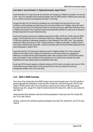 SEED, Mid-Term Evaluation Report
	
   Page 22 of 58
Case Study 2: Ayush Shrestha, 31, Rajbiraj Municipality, Saptari District
Ayush Shrestha is a 31-year-old youth who was born and brought up in Rajbiraj municipality. He took part
in the 7-day Civil Leadership School training imparted under the SEED project in Rajbiraj some years ago.
He is currently pursuing his post-graduate education in Sociology.
He says that after the CLS training his confidence as a youth leader has improved and he is more
confident in public speaking and organizing youth and social activities now in Rajbiraj. Along with Ayush
the youths who took the CLS training have formed an informal youth group called New Generation Group
in Rajbiraj and through it have organized several social leadership activities for youths such as training on
foreign employment and youth entrepreneurship.
Ayush and his groups received two installment seed grants of NRs. 40,000 and 10,000 under the SEED
project. The first grant they sent it for earthquake relief work in Rajbiraj municipality, and with the NRs.
10,000 they organized an awareness campaign on Open Defecation Free (ODF) zone. They organized
awareness raising video shows on ODF in several locations in Rajbiraj municipality. In addition Ayush’s
youth group collected locally about NRs. 10,000 and provided water and food to families displaced by the
recent earthquake in Nepal in 2015.
Ayush says that the CLS training also helped the youths in Rajbiraj whether from Terai or Mountain
(Pahad) communities to work unitedly and collectively as youth groups without any geographical
differences. He added that the political leadership earlier used to pressure them to include their political
party youth leaders in their activities but their persistence not to politicize their activities have been
respected by the local political parties and leadership these days.
Ayush says SFCG should organize a refresher training on CLS for them to be able to work more in VDCs
(rural areas) and give larger grants to youth groups like his to carry out social and community
development activities more in the rural areas.
3.2.5 GESI in SEED Activities
From some of the sample data of the SEED project it was found that gender wise in the CLS activities in
general aggregate the participation of male was 58%, female 40%, and the third gender (TG) 2% (see
Table 6). Social inclusion wise in the CLS activities it was found the inclusion of the social groups:
Madheshi was 40%; Janajati 16%; Dalit 5%; Brahmin/Chettri 20%; Muslim 5%, OBC 2%; and, others 6%
(see Table 7).
Under the Seed Grant Activities it was found that the participation of male was male 72%, female 26%,
and TG 2% (see Table 8).
Similarly, under the LEY activities the gender participation was male 72%, female 24%, and TG 4% (see
Table 9).
 