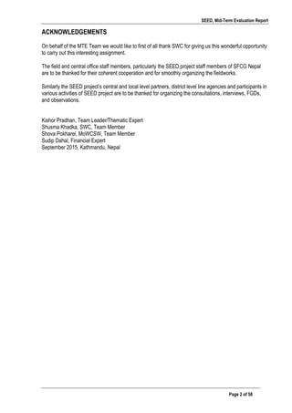 SEED, Mid-Term Evaluation Report
	
   Page 2 of 58
ACKNOWLEDGEMENTS
On behalf of the MTE Team we would like to first of all thank SWC for giving us this wonderful opportunity
to carry out this interesting assignment.
The field and central office staff members, particularly the SEED project staff members of SFCG Nepal
are to be thanked for their coherent cooperation and for smoothly organizing the fieldworks.
Similarly the SEED project’s central and local level partners, district level line agencies and participants in
various activities of SEED project are to be thanked for organizing the consultations, interviews, FGDs,
and observations.
Kishor Pradhan, Team Leader/Thematic Expert
Shusma Khadka, SWC, Team Member
Shova Pokharel, MoWCSW, Team Member
Sudip Dahal, Financial Expert
September 2015, Kathmandu, Nepal
 