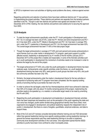 SEED, Mid-Term Evaluation Report
	
   Page 36 of 58
to SFCG to implement more rural activities on fighting social problems like dowry, violence against women
etc.
Regarding partnership and selection of partners there have been additional districts and 17 new partners
in implementing the project activities. These districts and partners are separate from the tentative partners
identified in the PA. Though to add new districts and partners was agreed and decided in the 13
December 2015 C-PAC meeting, the new districts and partners were added prior to securing the approval
from SWC.
3.2.9 Analysis
• To date the target achievements specifically under the PT: Youth participation in Development and
PO 1 & 2 in average has been only 67.8%; under the PT: Women and Girls Empowerment and PO 1
& 2 it has been 80%; under the PT: Media in Development and PO 1 & 3 has been in average 79%;
and, under the PT: Leadership in Development and PO 1 & 4 the target achievement has been 83%.
The overall target achievement has been 77.45% of the total project target
• Though the target achievements in average of 77.45% and cent percent and excess achievements in
some themes (such as under media in development’s TV program; seed grant support to conflict
affected women; leadership in development’s) by 41 months of the 60 months (January 2013 –
December 2017) of the project life is notable and reasonable, in some of the thematic activities such
as in youth participation in development the momentum of activities needs to be increased in order to
achieve the target by the end of the project.
• The target achievement of 77.45% only under the youth participation in development theme has been
relatively weak. Achievements under specific activities under this theme, viz, youth leadership
development training has been only 26%; seed grants to youth groups has been only 45%; and youth
led community activities has been only 19%.
• Similarly, the target achievements under the media in development theme for the two activities or
component of producing radio and TV program have been completed. But the capacity building
activity of providing training to journalists has been only 44%.
• In order to achieve the set targets under the four themes/objectives which have achieved to date less
than 50% of it’s target, with only about 15 months remaining period of the project, implementing the
activities needs to be speeded up, or a realistic or achievable target needs to be reset by amending
the PA with SWC.
	
  
• Regarding the youth participation in development and leadership in development thematic activities
there has been responses and assertions such as the perception of the youth regarding the state and
vice versa has changed; youths earlier divided along geographical identity lines have united, more
organized to be engaged in development; and political leadership respects the independent role of
youths’ in development. But there is a lack of tangible, quantifiable, empirical evidences, and data to
support these.
• Most of the CLS and LEY trainees consulted demanded refresher training and one FGD demanded
rather than general leadership training more specific existing problem solving leadership trainings. In
general the trainee respondents said they need leadership trainings to be able to implement
community level development activities in the rural areas. One respondent opined that the SEED
activities to youths have been more confined to urban municipality areas.
 