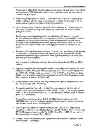 SEED, Mid-Term Evaluation Report
	
   Page 37 of 58
• The seed grants of NRs. 5,000 - 50,000 have been given to women and youth groups through official
invoices issued by SFCG, for formalizing such monetary transaction a proper and legal means is
observed to be of imperative.
• The informal youth groups formed after the CLS and LEY trainings have received the small grants
and their expectation is that the size of seed grants would be increased by the project so that the
youth groups can implement larger community development activities.
• Gender wise participation of women in key activities of the project such as CLS has been around
40%. It may be improved by having criteria in organizing such activities that ensures increased
participation of women.
• Since the young women’s social/development and political leadership issues vary from men’s
leaderships issues, and are influenced by various social and cultural factors, in addition to the mixed
gender leadership trainings, separate leadership training activities focused on specific women
leadership issues and challenges can attribute to improving youth women’s leadership. This may
apply for leadership development of youths from marginalized communities such as Dalits and
Janjatis.
• Regarding the Sangoor radio program the listerners’ group said that it was interesting in the beginning
but later it tried to address too many issues and could not give a clear information and message.
Need for radio programs that give information on the issue/problem (like drug use by youths) and a
clear message from every episode.
• Lack of consistency is observed in organizing, documenting, and reporting the D-PAC and C-PAC
meetings.
• Regarding funding and financial management the SEED project, as per the PA with SWC the project
had budgeted for NRs. 199,054,531 for five years (January 2013 – December 2017). As of carrying
out the MTE (May 2016) the project has overspent by NRs. 80,179,700 or about 40% more. Given
that the overall target achievement of the project has been around 77.45% and budget overspent by
40% this needs to be sorted by SFCG with SWC. 	
  
	
  
• Discrepancies have been observed in the budget management, expenses, and partnerships, which
are not in compliance with the PA with SWC.
• The overall budget of the Project is Rs.199, 054, 531 and the budget upto May 2016 is Rs.143,
733,198. The actual expenses upto May 2016 has been Rs. 279, 234, 232, resulting into overspent
by Rs.135, 501, 034 and overspent by Rs. 80,179, 700, as compared to Overall Budget of five years
period. See Table 14 below.
• Analysis of program cost amounting to Rs. 240, 033, 588 and admin cost amounting to Rs.
39,200,644 reflects that 86% of total expenses incurred has been spent on program and remaining
14% has been spent on admin cost upto May 2016.
• Excess expenses have been incurred from the first year of the project. In 2013 the project has
incurred Rs. 56, 778, 360 as against budgeted amount of Rs. 43, 729,200; in 2014 it has incurred Rs.
57, 070, 421 as against budget amount of Rs. 43, 458, 690; and Rs. 117, 328, 896 was incurred in
2015 as against budget amount of Rs. 41, 053, 421.
• During our review we noticed some partner organizations have overspent their agreement amount,
which are listed in Table 17 below.
 