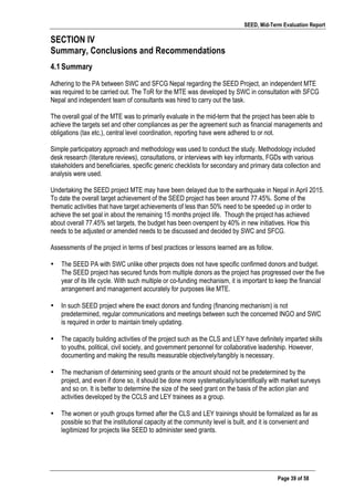 SEED, Mid-Term Evaluation Report
	
   Page 39 of 58
SECTION IV
Summary, Conclusions and Recommendations
4.1Summary
Adhering to the PA between SWC and SFCG Nepal regarding the SEED Project, an independent MTE
was required to be carried out. The ToR for the MTE was developed by SWC in consultation with SFCG
Nepal and independent team of consultants was hired to carry out the task.
The overall goal of the MTE was to primarily evaluate in the mid-term that the project has been able to
achieve the targets set and other compliances as per the agreement such as financial managements and
obligations (tax etc.), central level coordination, reporting have were adhered to or not.
Simple participatory approach and methodology was used to conduct the study. Methodology included
desk research (literature reviews), consultations, or interviews with key informants, FGDs with various
stakeholders and beneficiaries, specific generic checklists for secondary and primary data collection and
analysis were used.
Undertaking the SEED project MTE may have been delayed due to the earthquake in Nepal in April 2015.
To date the overall target achievement of the SEED project has been around 77.45%. Some of the
thematic activities that have target achievements of less than 50% need to be speeded up in order to
achieve the set goal in about the remaining 15 months project life. Though the project has achieved
about overall 77.45% set targets, the budget has been overspent by 40% in new initiatives. How this
needs to be adjusted or amended needs to be discussed and decided by SWC and SFCG.
Assessments of the project in terms of best practices or lessons learned are as follow.
• The SEED PA with SWC unlike other projects does not have specific confirmed donors and budget.
The SEED project has secured funds from multiple donors as the project has progressed over the five
year of its life cycle. With such multiple or co-funding mechanism, it is important to keep the financial
arrangement and management accurately for purposes like MTE.
• In such SEED project where the exact donors and funding (financing mechanism) is not
predetermined, regular communications and meetings between such the concerned INGO and SWC
is required in order to maintain timely updating.
• The capacity building activities of the project such as the CLS and LEY have definitely imparted skills
to youths, political, civil society, and government personnel for collaborative leadership. However,
documenting and making the results measurable objectively/tangibly is necessary.
• The mechanism of determining seed grants or the amount should not be predetermined by the
project, and even if done so, it should be done more systematically/scientifically with market surveys
and so on. It is better to determine the size of the seed grant on the basis of the action plan and
activities developed by the CCLS and LEY trainees as a group.
• The women or youth groups formed after the CLS and LEY trainings should be formalized as far as
possible so that the institutional capacity at the community level is built, and it is convenient and
legitimized for projects like SEED to administer seed grants.
 