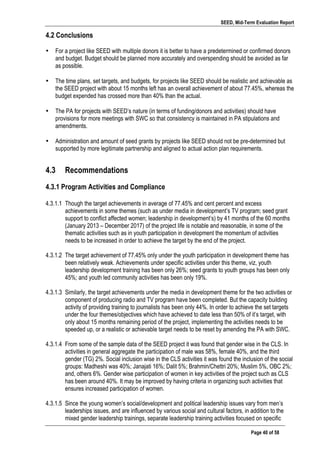 SEED, Mid-Term Evaluation Report
	
   Page 40 of 58
4.2 Conclusions
• For a project like SEED with multiple donors it is better to have a predetermined or confirmed donors
and budget. Budget should be planned more accurately and overspending should be avoided as far
as possible.
• The time plans, set targets, and budgets, for projects like SEED should be realistic and achievable as
the SEED project with about 15 months left has an overall achievement of about 77.45%, whereas the
budget expended has crossed more than 40% than the actual.
• The PA for projects with SEED’s nature (in terms of funding/donors and activities) should have
provisions for more meetings with SWC so that consistency is maintained in PA stipulations and
amendments.
• Administration and amount of seed grants by projects like SEED should not be pre-determined but
supported by more legitimate partnership and aligned to actual action plan requirements.
4.3 Recommendations
	
  
4.3.1 Program Activities and Compliance
4.3.1.1 Though the target achievements in average of 77.45% and cent percent and excess
achievements in some themes (such as under media in development’s TV program; seed grant
support to conflict affected women; leadership in development’s) by 41 months of the 60 months
(January 2013 – December 2017) of the project life is notable and reasonable, in some of the
thematic activities such as in youth participation in development the momentum of activities
needs to be increased in order to achieve the target by the end of the project.
4.3.1.2 The target achievement of 77.45% only under the youth participation in development theme has
been relatively weak. Achievements under specific activities under this theme, viz, youth
leadership development training has been only 26%; seed grants to youth groups has been only
45%; and youth led community activities has been only 19%.
4.3.1.3 Similarly, the target achievements under the media in development theme for the two activities or
component of producing radio and TV program have been completed. But the capacity building
activity of providing training to journalists has been only 44%. In order to achieve the set targets
under the four themes/objectives which have achieved to date less than 50% of it’s target, with
only about 15 months remaining period of the project, implementing the activities needs to be
speeded up, or a realistic or achievable target needs to be reset by amending the PA with SWC.
4.3.1.4 From some of the sample data of the SEED project it was found that gender wise in the CLS. In
activities in general aggregate the participation of male was 58%, female 40%, and the third
gender (TG) 2%. Social inclusion wise in the CLS activities it was found the inclusion of the social
groups: Madheshi was 40%; Janajati 16%; Dalit 5%; Brahmin/Chettri 20%; Muslim 5%, OBC 2%;
and, others 6%. Gender wise participation of women in key activities of the project such as CLS
has been around 40%. It may be improved by having criteria in organizing such activities that
ensures increased participation of women.
4.3.1.5 Since the young women’s social/development and political leadership issues vary from men’s
leaderships issues, and are influenced by various social and cultural factors, in addition to the
mixed gender leadership trainings, separate leadership training activities focused on specific
 