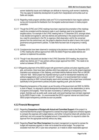 SEED, Mid-Term Evaluation Report
	
   Page 41 of 58
women leadership issues and challenges can attribute to improving youth women’s leadership.
This may apply for leadership development of youths from marginalized communities such as
Dalits and Janjatis.
4.3.1.6 Regarding media program activities (radio and TV) it is recommended to have regular audience
survey and incorporate the feedbacks from the targeted audiences/viewers in media program
production.
4.3.1.7 Though the D-PAC and C-PAC meetings have been organized documentation of the meetings
need to be consistent and the decisions made in such meetings need to be translated into
tangible actions. For example in the C-PAC meeting held on 11 December 2015, amongst others,
it was decided and agreed to: add new districts and partnerships in the project and there would
be a need for amendment in the PA; to organize a field observation visit for the concerned
persons from the central level; and, the project’s objective should be able to have a link to good
governance and government’s policies. To date there has been lack of congruency in taking
actions.
4.3.1.8 Complacencies have been observed in complying to the decisions made by the December 2015
C-PAC meeting like without approval from SWC the SEED Project has added districts and
partners to implement the activities.
4.3.1.9 Though it was discussed and decided in the C-PAC December 2015 meeting, the project has
added new districts and 17 new partners without proper approval from SWC. This needs to be
sorted out between SFCG and SWC.
4.3.1.10Regarding alignment of the SEED project with government’s policies and plans regarding youth,
girls, and women, there have been activities which have alignment, such as the project organized
orientation and workshops in Doti, Bajhang, and Kailali districts National Action Plan on UNCSR
1325 and 1820. SEED project has imparted training to youth for development leadership and
political engagements such as the CLS and LEY. However, it is recommended that in project
progress reporting to SWC it should tangibly report which activities of the project have contributed
specifically to the government’s policies and plans regarding youth, girls and women.
4.3.1.11Regarding transparency of the project, as per the policy of the government and SWC for INGOs
to work in Nepal, it is required to uphold development transparency to the stakeholders (in terms
of programs and budgets). There has been inconsistency in adhering to transparency of the
project. Activities such as public audit, social audit, and social hearings have not been organized
by the SEED Project to date. It is recommended that SFCG organize national and district level
SEED project transparency activities as soon as possible.
4.3.2 Financial Management
4.3.2.1 Regarding Comparison of Budget with Actual and Committed Support of the project it is
recommended that the project management to oversee the project budget and contracts regularly
to compare the expenses with budget balance, and further it should be linked with activities to be
performed; and not to exceed the budgeted amount, if exceeded then it is required to obtain the
approval from the appropriate authority without any delay.
4.3.2.2 Regarding Fiscal Year Wise Comparison the project management is required to oversee the
budget and expenses regularly in order not to exceed the actual budget. The project has
exceeded more than 30% in year wise comparison, so it needs to obtain reasonable approval
 