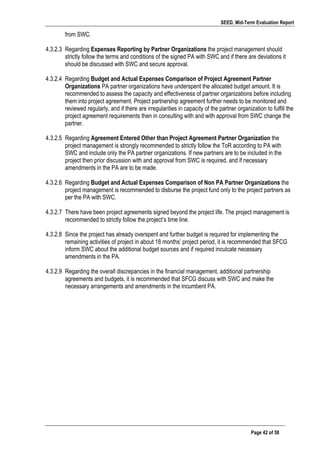 SEED, Mid-Term Evaluation Report
	
   Page 42 of 58
from SWC.
4.3.2.3 Regarding Expenses Reporting by Partner Organizations the project management should
strictly follow the terms and conditions of the signed PA with SWC and if there are deviations it
should be discussed with SWC and secure approval.
4.3.2.4 Regarding Budget and Actual Expenses Comparison of Project Agreement Partner
Organizations PA partner organizations have underspent the allocated budget amount. It is
recommended to assess the capacity and effectiveness of partner organizations before including
them into project agreement. Project partnership agreement further needs to be monitored and
reviewed regularly, and if there are irregularities in capacity of the partner organization to fulfill the
project agreement requirements then in consulting with and with approval from SWC change the
partner.
4.3.2.5 Regarding Agreement Entered Other than Project Agreement Partner Organization the
project management is strongly recommended to strictly follow the ToR according to PA with
SWC and include only the PA partner organizations. If new partners are to be included in the
project then prior discussion with and approval from SWC is required, and if necessary
amendments in the PA are to be made.
4.3.2.6 Regarding Budget and Actual Expenses Comparison of Non PA Partner Organizations the
project management is recommended to disburse the project fund only to the project partners as
per the PA with SWC.
4.3.2.7 There have been project agreements signed beyond the project life. The project management is
recommended to strictly follow the project’s time line.
4.3.2.8 Since the project has already overspent and further budget is required for implementing the
remaining activities of project in about 18 months’ project period, it is recommended that SFCG
inform SWC about the additional budget sources and if required inculcate necessary
amendments in the PA.
4.3.2.9 Regarding the overall discrepancies in the financial management, additional partnership
agreements and budgets, it is recommended that SFCG discuss with SWC and make the
necessary arrangements and amendments in the incumbent PA.
 