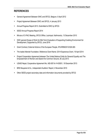SEED, Mid-Term Evaluation Report
	
   Page 43 of 58
REFERENCES
• General Agreement Between SWC and SFCG, Belgium, 6 April 2012
• Project Agreement Between SWC and SFCG, 4 January 2013
• Annual Progress Report 2013, Submitted to SWC by SFCG
• SEED Annual Progress Report 2014
• Minute of C-PAC Meeting, SFCG Office, Lazimpat, Kathmandu, 13 December 2015
• SWC general Scope of Work for Mid-Term Evaluation of Supporting Enabling Environment for
Development, Supported by SFCG, June 2016
• Grant Contract, External Actions of the European People, IFS-RRM/2013/329-365
• The Isabel Allende Foundation, Reference Grant Name: 2014 Esperanza Grant, 18 April 2014
• Project Cooperation Agreement between The United Nations Entity for General Equality and The
Empowerment of Women and Search for Common Ground, 26 July 2013
• USAID Nepal, Cooperative Agreement No. AID-367-A-14-00001, 19 December 2013
• BRS Neupane & Co., Independent Auditors’ Report, 4 November 2015
• Other SEED project secondary data and information documents provided by SFCG
	
  
	
   	
  
 