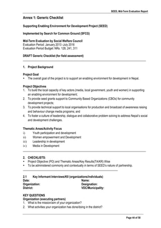 SEED, Mid-Term Evaluation Report
	
   Page 44 of 58
Annex 1: Generic Checklist
Supporting Enabling Environment for Development Project (SEED)
Implemented by Search for Common Ground (SFCG)
Mid-Term Evaluation by Social Welfare Council
Evaluation Period: January 2013 -July 2016
Evaluation Period Budget: NRs. 128, 241, 311
DRAFT Generic Checklist (for field assessment)
___________________________________________________________________________________
1. Project Background
Project Goal
• The overall goal of the project is to support an enabling environment for development in Nepal.
Project Objectives
1. To build the local capacity of key actors (media, local government, youth and women) in supporting
an enabling environment for development;
2. To provide seed grants support to Community Based Organizations (CBOs) for community
development projects;
3. To provide technical support to local organisations for production and broadcast of awareness raising
and behaviour change media programs; and
4. To foster a culture of leadership, dialogue and collaborative problem solving to address Nepal’s social
and development challenges.
Thematic Areas/Activity Focus
i) Youth participation and development
ii) Women empowerment and Development
iii) Leadership in development
iv) Media in Development
___________________________________________________________________________________
2. CHECKLISTS:
• Project Objective (PO) and Thematic Areas/Key Results(TA/KR) Wise
• To be administered commonly and contextually in terms of SEED’s nature of partnership.
________________________________________________________________
2.1 Key Informant Interviews/KII (organizations/individuals)
Date: Name:
Organization: Designation:
District: VDC/Municipality:
KEY QUESTIONS
Organization (executing partners)
1. What is the mission/aim of your organization?
2. What activities your organization has done/doing in the district?
 