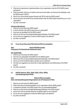 SEED, Mid-Term Evaluation Report
	
   Page 45 of 58
3. What are the requirements, objective/activities of your organization under the SFCG SEED project
partnership?
4. What has worked, what has not worked, what can be done better, and what are the challenges under
the SEED project? (SWOT)
5. How do you communicate (program+finance) with SFCG under the SEED project?
6. How do you think can be/will be the activities started under the SEED project sustained by you or your
organization?
7. Any other comments?
Individual (Beneficiary)
1. What do you know about the SEED project?
2. In which activities of the SEED project have you participated?
3. How have you benefitted from the SEED project?
4. What do you think are the strengths/weaknesses/challenges of the SEED project?
5. Do you have any suggestions to make the SEED project more effective?
6. Any other comments?
___________________________________________________________________________________
2.2 Focus Group Discussion/FGD (districts/VDCs/municipalities)
Date: District/VDC/Municipality:
Participants (Full Name/Gender/Address/Contact):
KEY QUESTIONS
1. What do you know about the SEED project?
2. How have you participated in/benefitted from the SEED project?
3. What do you think are the strengths/weaknesses/challenges of the SEED project?
4. How do you think the SEED project’s activities can be sustained?
5. Are there any suggestions you would like to make regarding the more effectiveness of the SEED
project?
6. Any other comments?
___________________________________________________________________________________
2.3 KII/FGD (districts, DDCs, DAOs, DEOs, DCOs, DWOs)
(individual/organization/FGD)
Date: District (VDC/municipality):
Name (individual)/Designation/Organization/List of Participants (if FGD):
1. What do you know about the SEED project?
2. What is the nature of partnership/relation of your organization with the SEED project?
3. In what/which activities of the SEED project have you participated/benefitted?
4. What do you think are the strengths/weaknesses/challenges of the SEED project?
5. How do you think the activities started by the SEED project can be sustained?
6. Do you have any suggestions to make the SEED project more effective?
7. Any other comments?
	
  
	
  
 