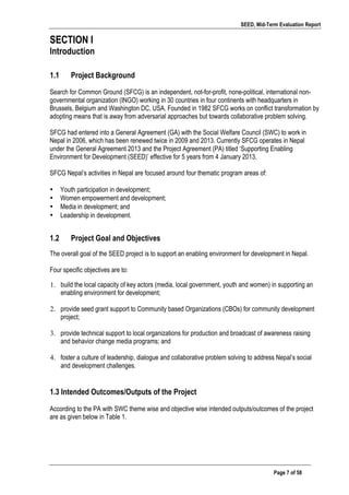 SEED, Mid-Term Evaluation Report
	
   Page 7 of 58
SECTION I
Introduction
1.1 Project Background
Search for Common Ground (SFCG) is an independent, not-for-profit, none-political, international non-
governmental organization (INGO) working in 30 countries in four continents with headquarters in
Brussels, Belgium and Washington DC, USA. Founded in 1982 SFCG works on conflict transformation by
adopting means that is away from adversarial approaches but towards collaborative problem solving.
SFCG had entered into a General Agreement (GA) with the Social Welfare Council (SWC) to work in
Nepal in 2006, which has been renewed twice in 2009 and 2013. Currently SFCG operates in Nepal
under the General Agreement 2013 and the Project Agreement (PA) titled ‘Supporting Enabling
Environment for Development (SEED)’ effective for 5 years from 4 January 2013.
SFCG Nepal’s activities in Nepal are focused around four thematic program areas of:
• Youth participation in development;
• Women empowerment and development;
• Media in development; and
• Leadership in development.
1.2 Project Goal and Objectives
The overall goal of the SEED project is to support an enabling environment for development in Nepal.
Four specific objectives are to:
1. build the local capacity of key actors (media, local government, youth and women) in supporting an
enabling environment for development;
2. provide seed grant support to Community based Organizations (CBOs) for community development
project;
3. provide technical support to local organizations for production and broadcast of awareness raising
and behavior change media programs; and
4. foster a culture of leadership, dialogue and collaborative problem solving to address Nepal’s social
and development challenges.
1.3 Intended Outcomes/Outputs of the Project
According to the PA with SWC theme wise and objective wise intended outputs/outcomes of the project
are as given below in Table 1.
 