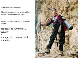 Jaahnavi Sriperambuduru
A budding mountaineer and aspiring
alpinist from Hyderabad , aged 13.
Has set out to create a double world
record:
Youngest to summit Mt.
Everest
&
Youngest to conquer the 7
summits
 
