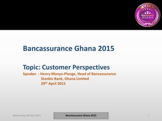 Wednesday, 06 May 2015 1BancAssurance Ghana 2015
Bancassurance Ghana 2015
Topic: Customer Perspectives
Speaker : Henry Manyo-Plange, Head of Bancassurance
Stanbic Bank, Ghana Limited
29th April 2015
 