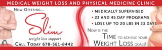 MEDICAL WEIGHT LOSS AND PHYSICAL MEDICINE CLINIC
NOW OFFERING...
CALL TODAY 678-581-8442 GOALS!
NOW IS THE
TIME TO ACHIEVE YOUR
WEIGHT LOSS
MEDICALLY SUPERVISED
23 AND 45 DAY PROGRAMS
LOSE UP TO 20 LBS IN 23 DAYS



 
