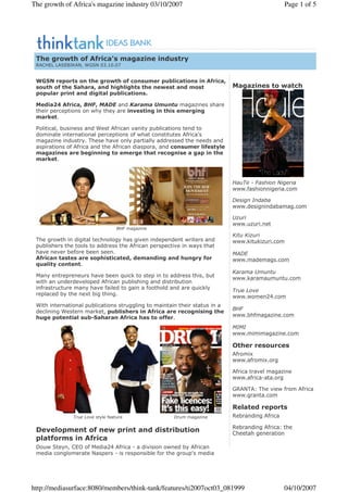 WGSN reports on the growth of consumer publications in Africa,
south of the Sahara, and highlights the newest and most
popular print and digital publications.
Media24 Africa, BHF, MADE and Karama Umuntu magazines share
their perceptions on why they are investing in this emerging
market.
Political, business and West African vanity publications tend to
dominate international perceptions of what constitutes Africa's
magazine industry. These have only partially addressed the needs and
aspirations of Africa and the African diaspora, and consumer lifestyle
magazines are beginning to emerge that recognise a gap in the
market.
BHF magazine
The growth in digital technology has given independent writers and
publishers the tools to address the African perspective in ways that
have never before been seen.
African tastes are sophisticated, demanding and hungry for
quality content.
Many entrepreneurs have been quick to step in to address this, but
with an underdeveloped African publishing and distribution
infrastructure many have failed to gain a foothold and are quickly
replaced by the next big thing.
With international publications struggling to maintain their status in a
declining Western market, publishers in Africa are recognising the
huge potential sub-Saharan Africa has to offer.
Development of new print and distribution
platforms in Africa
Douw Steyn, CEO of Media24 Africa - a division owned by African
media conglomerate Naspers - is responsible for the group's media
True Love style feature Drum magazine
Magazines to watch
HauTe - Fashion Nigeria
www.fashionnigeria.com
Design Indaba
www.designindabamag.com
Uzuri
www.uzuri.net
Kitu Kizuri
www.kitukizuri.com
MADE
www.mademags.com
Karama Umuntu
www.karamaumuntu.com
True Love
www.women24.com
BHF
www.bhfmagazine.com
MIMI
www.mimimagazine.com
Other resources
Afromix
www.afromix.org
Africa travel magazine
www.africa-ata.org
GRANTA: The view from Africa
www.granta.com
Related reports
Rebranding Africa
Rebranding Africa: the
Cheetah generation
The growth of Africa's magazine industry
RACHEL LASEBIKAN, WGSN 03.10.07
Page 1 of 5The growth of Africa's magazine industry 03/10/2007
04/10/2007http://mediasurface:8080/members/think-tank/features/ti2007oct03_081999
 