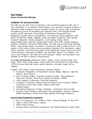 Clover Leaf Solutions, Inc. 5600 WyomingBlvd. NE Suite270 Albuquerque, NM 87109 P: 505.998.9611 F: 505.998.9606 cloversolutions.us
Karl Keller
Senior Construction Manager
SUMMARY OF QUALIFICATIONS
Mr. Keller has more than 30 years of experience in the construction/engineering field, with 15
years of experience as a Construction Project Manager. He is seasoned in managing all phases of
multimillion dollar construction projects, and offers expertise for a diverse range of construction
and engineering projects for government and commercial clients. His background includes
extensive QA/QC supervision, and knowledge of Construction Management/Project
Management computer software and applications. His construction project management skills
include the following: bidding, budgeting, contract and change management, daily reporting,
document management, drawing management, e-mail tracking, meeting minutes,
progress/change photos, punch list, reporting field to office, RFIs, RFQs, schedule integration,
submittals, transmittals, and weekly OSHA training. Mr. Keller possesses time-tested leadership
abilities, strong decision-making, and effective communication skills to address all levels of team
members. He has acted as a liaison between government (including EPA), subcontractor, cultural
(Native American), and environmental groups. He has implemented requests made by the Bureau
of Water Resources; Department of Wildlife, Fish, and Games; Division of Air Pollution; and
Army Corps of Engineers. Mr. Keller has resolved biological, cultural, and archeological issues
controlled by the State of California Environmentalist.
His testing and inspection qualifications include: asphalt, concrete, and soils testing, rebar
testing, Troxler nuclear density gauges, caisson, grade beam, and structural steel weld testing,
ASTM bolt torque testing pile bearing capacity inspections, percolation testing, drill rig
sampling.
Examples of Mr. Keller’s project diversification experience includes:
 Construction Management of Transportation Systems, Bridges, Highways, Light Rail,
Railroad, Airport Runways
 Water Treatment Facilities, Wastewater Treatment Facilities, Water Distribution,
Wastewater Collection, Storm Water Collection & Retention, SWPPP
 Utility Installation & Relocation, Fiber Optic Installation
 Commercial Construction, Parking Garages Pre-stressed & Post-Tensioned, Building
Construction, General Mail Facilities, Big-Box Retail Stores
 Hospital Facilities
 Geotechnical Engineering, Footings, Foundations, and Structural Steel Assembly
 Petroleum Tanks, Petroleum and Hazardous Waste Remediation, Anhydrous Ammonia
Pipeline Maintenance, Nuclear Power Plant, Industrial Steel Nugget Production.
EDUCATION/TRAINING/CLEARANCE
 B.S., Civil Engineering, Univ. of Illinois Urbana - Urbana-Champaign, IL, May 1994
 Ability to obtain DOE Security Clearance
 OSHA 40 Hour Training
 Chemical Hazards and Hazard Communication with Global Harmonized System (GHS)
 