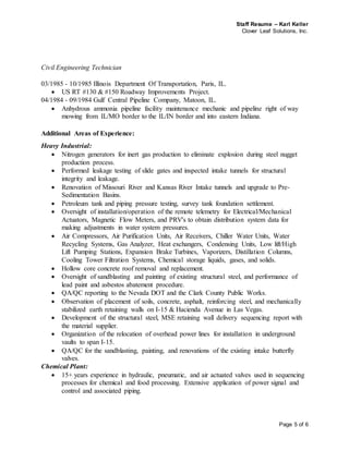Staff Resume – Karl Keller
Clover Leaf Solutions, Inc.
Page 5 of 6
Civil Engineering Technician
03/1985 - 10/1985 Illinois Department Of Transportation, Paris, IL.
 US RT #130 & #150 Roadway Improvements Project.
04/1984 - 09/1984 Gulf Central Pipeline Company, Matoon, IL.
 Anhydrous ammonia pipeline facility maintenance mechanic and pipeline right of way
mowing from IL/MO border to the IL/IN border and into eastern Indiana.
Additional Areas of Experience:
Heavy Industrial:
 Nitrogen generators for inert gas production to eliminate explosion during steel nugget
production process.
 Performed leakage testing of slide gates and inspected intake tunnels for structural
integrity and leakage.
 Renovation of Missouri River and Kansas River Intake tunnels and upgrade to Pre-
Sedimentation Basins.
 Petroleum tank and piping pressure testing, survey tank foundation settlement.
 Oversight of installation/operation of the remote telemetry for Electrical/Mechanical
Actuators, Magnetic Flow Meters, and PRV's to obtain distribution system data for
making adjustments in water system pressures.
 Air Compressors, Air Purification Units, Air Receivers, Chiller Water Units, Water
Recycling Systems, Gas Analyzer, Heat exchangers, Condensing Units, Low lift/High
Lift Pumping Stations, Expansion Brake Turbines, Vaporizers, Distillation Columns,
Cooling Tower Filtration Systems, Chemical storage liquids, gases, and solids.
 Hollow core concrete roof removal and replacement.
 Oversight of sandblasting and painting of existing structural steel, and performance of
lead paint and asbestos abatement procedure.
 QA/QC reporting to the Nevada DOT and the Clark County Public Works.
 Observation of placement of soils, concrete, asphalt, reinforcing steel, and mechanically
stabilized earth retaining walls on I-15 & Hacienda Avenue in Las Vegas.
 Development of the structural steel, MSE retaining wall delivery sequencing report with
the material supplier.
 Organization of the relocation of overhead power lines for installation in underground
vaults to span I-15.
 QA/QC for the sandblasting, painting, and renovations of the existing intake butterfly
valves.
Chemical Plant:
 15+ years experience in hydraulic, pneumatic, and air actuated valves used in sequencing
processes for chemical and food processing. Extensive application of power signal and
control and associated piping.
 