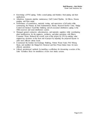 Staff Resume – Karl Keller
Clover Leaf Solutions, Inc.
Page 6 of 6
 Knowledge of PVC piping, Teflon coated piping and Stainless Steel piping and their
applications.
 Anhydrous Ammonia pipeline maintenance Gulf Central Pipeline. Air Blows, Steams
purging, and Flare usage.
 Performance of construction, materials testing, and supervision of all trades while
constructing the Primary & Final Sedimentation Basins, Reactor/Clarifier Units, Sludge
Control & Chemical Feed/Filter Building and all associated distribution piping to the
5MG reservoir and water distribution system.
 Managed general contractor, subcontractors, and materials suppliers while coordinating
plant modifications for the engineers, architects, and plant operations with Illinois
Consumer Water. Reduced the overall costs of this project by 18% by making value
engineering decisions on the front end of project by adjusting the proposed layouts to
yield more efficient nitrate levels.
 Constructed the Sodium Ion Exchange Building, Nitrate Waste Vault, PAC Mixing
Basin, and modified the Sludge/Grit Removal and Raw Water Intake Lines for more
efficient operations.
 Utilized gravitational methods by installing a cofferdam for dewatering a section of the
Little Vermilion River for installation of new river intake screens.
 