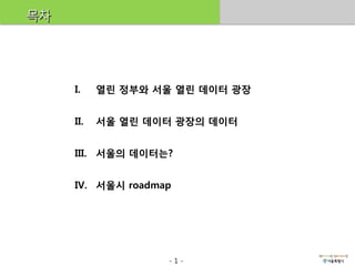 목차




     I.    열린 정부와 서울 열린 데이터 광장


     II.   서울 열린 데이터 광장의 데이터


     III. 서울의 데이터는?


     IV. 서울시 roadmap




                   -1-
 