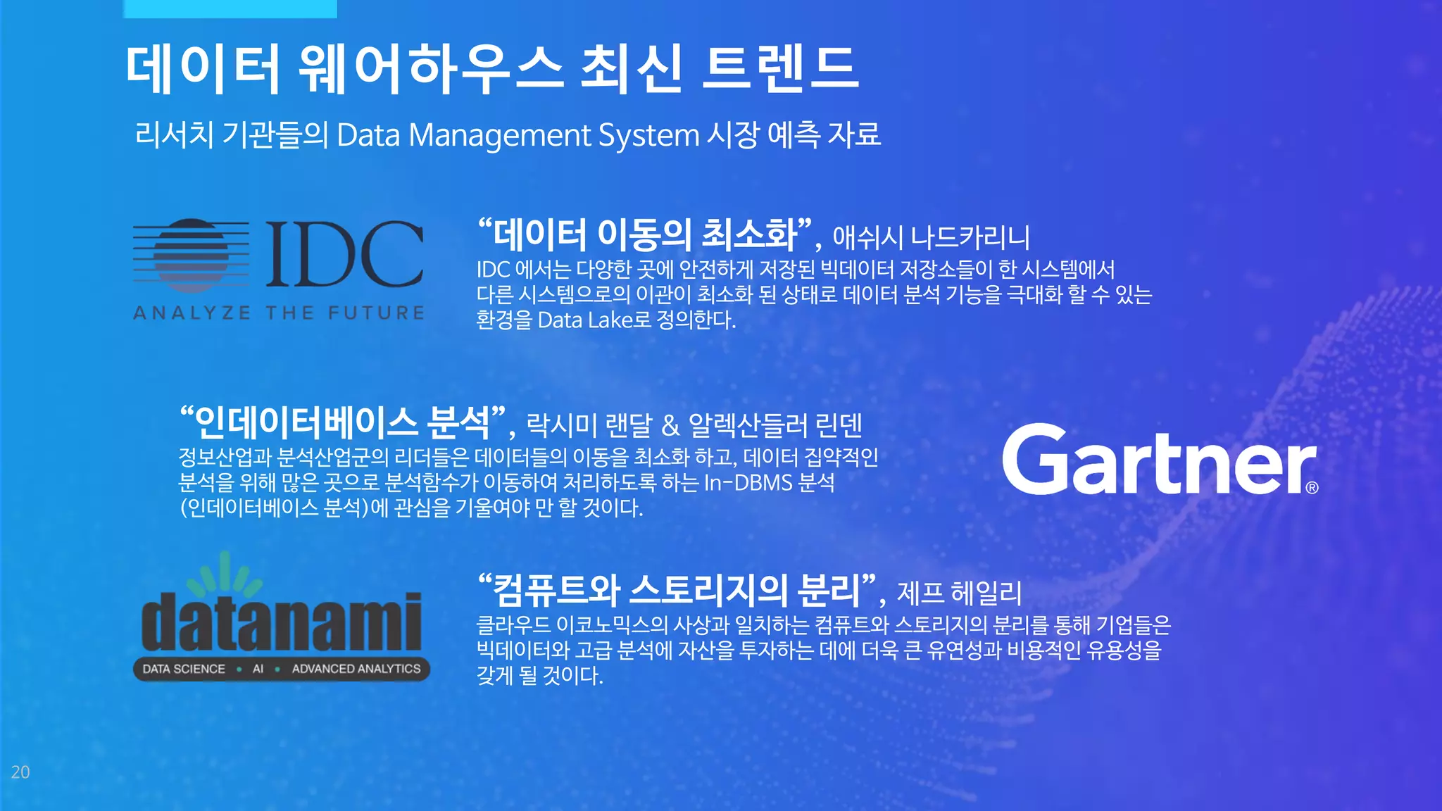 20
리서치 기관들의 Data Management System 시장 예측 자료
“컴퓨트와 스토리지의 분리”, 제프 헤일리
클라우드 이코노믹스의 사상과 일치하는 컴퓨트와 스토리지의 분리를 통해 기업들은
빅데이터와 고급 분석에 자산을 투자하는 데에 더욱 큰 유연성과 비용적인 유용성을
갖게 될 것이다.
“인데이터베이스 분석”, 락시미 랜달 & 알렉산들러 린덴
정보산업과 분석산업군의 리더들은 데이터들의 이동을 최소화 하고, 데이터 집약적인
분석을 위해 많은 곳으로 분석함수가 이동하여 처리하도록 하는 In-DBMS 분석
(인데이터베이스 분석)에 관심을 기울여야 만 할 것이다.
데이터 웨어하우스 최신 트렌드
“데이터 이동의 최소화”, 애쉬시 나드카리니
IDC 에서는 다양한 곳에 안전하게 저장된 빅데이터 저장소들이 한 시스템에서
다른 시스템으로의 이관이 최소화 된 상태로 데이터 분석 기능을 극대화 할 수 있는
환경을 Data Lake로 정의한다.
 