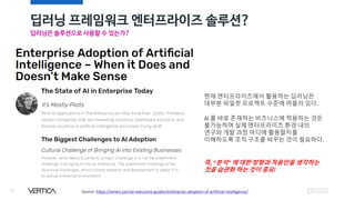 딥러닝 프레임워크 엔터프라이즈 솔루션?
18
딥러닝은 솔루션으로 사용할 수 있는가?
Source: https://emerj.com/ai-executive-guides/enterprise-adoption-of-artificial-intelligence/
현재 엔터프라이즈에서 활용하는 딥러닝은
대부분 파일럿 프로젝트 수준에 머물러 있다.
AI 를 바로 존재하는 비즈니스에 적용하는 것은
불가능하며 실제 엔터프라이즈 환경 내의
연구와 개발 과정 어디에 활용할지를
이해하도록 조직 구조를 바꾸는 것이 필요하다.
즉, “분석” 에 대한 방향과 적용안을 생각하는
것을 습관화 하는 것이 중요!
 
