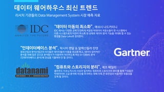 20
리서치 기관들의 Data Management System 시장 예측 자료
“컴퓨트와 스토리지의 분리”, 제프 헤일리
클라우드 이코노믹스의 사상과 일치하는 컴퓨트와 스토리지의 분리를 통해 기업들은
빅데이터와 고급 분석에 자산을 투자하는 데에 더욱 큰 유연성과 비용적인 유용성을
갖게 될 것이다.
“인데이터베이스 분석”, 락시미 랜달 & 알렉산들러 린덴
정보산업과 분석산업군의 리더들은 데이터들의 이동을 최소화 하고, 데이터 집약적인
분석을 위해 많은 곳으로 분석함수가 이동하여 처리하도록 하는 In-DBMS 분석
(인데이터베이스 분석)에 관심을 기울여야 만 할 것이다.
데이터 웨어하우스 최신 트렌드
“데이터 이동의 최소화”, 애쉬시 나드카리니
IDC 에서는 다양한 곳에 안전하게 저장된 빅데이터 저장소들이 한 시스템에서
다른 시스템으로의 이관이 최소화 된 상태로 데이터 분석 기능을 극대화 할 수 있는
환경을 Data Lake로 정의한다.
 