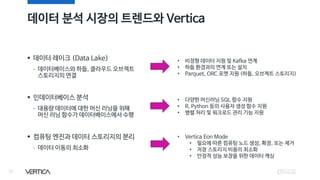 데이터 분석 시장의 트렌드와 Vertica
33
▪ 데이터 레이크 (Data Lake)
- 데이터베이스와 하둡, 클라우드 오브젝트
스토리지의 연결
▪ 인데이터베이스 분석
- 대용량 데이터에 대한 머신 러닝을 위해
머신 러닝 함수가 데이터베이스에서 수행
▪ 컴퓨팅 엔진과 데이터 스토리지의 분리
- 데이터 이동의 최소화
• 비정형 데이터 지원 및 Kafka 연계
• 하둡 환경과의 연계 또는 설치
• Parquet, ORC 포맷 지원 (하둡, 오브젝트 스토리지)
• 다양한 머신러닝 SQL 함수 지원
• R, Python 등의 사용자 생성 함수 지원
• 병렬 처리 및 워크로드 관리 기능 지원
• Vertica Eon Mode
• 필요에 따른 컴퓨팅 노드 생성, 확장, 또는 제거
• 저장 스토리지 비용의 최소화
• 안정적 성능 보장을 위한 데이터 캐싱
 