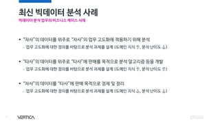 최신 빅데이터 분석 사례
7
▪ “자사”의 데이터를 위주로 “자사”의 업무 고도화에 적용하기 위해 분석
- 업무 고도화에 대한 정의를 바탕으로 분석 과제를 설계 (도메인 지식 ⥣, 분석 난이도 ⥥)
▪ “타사”의 데이터를 위주로 “타사”에 판매를 목적으로 분석 알고리즘 등을 개발
- 업무 고도화에 대한 정의를 바탕으로 분석 과제를 설계 (도메인 지식 ⥣, 분석 난이도 ⥣)
▪ “자사”의 데이터를 “타사”에 판매 목적으로 정제 및 정리
- 업무 고도화에 대한 정의를 바탕으로 분석 과제를 설계 (도메인 지식 ⥥, 분석 난이도 ⥥)
빅데이터 분석 업무의 비즈니스 케이스 사례
 